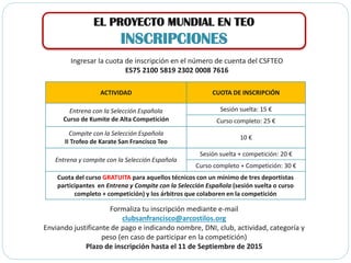 EL PROYECTO MUNDIAL EN TEO
INSCRIPCIONES
ACTIVIDAD CUOTA DE INSCRIPCIÓN
Entrena con la Selección Española
Curso de Kumite de Alta Competición
Sesión suelta: 15 €
Curso completo: 25 €
Compite con la Selección Española
II Trofeo de Karate San Francisco Teo
10 €
Entrena y compite con la Selección Española
Sesión suelta + competición: 20 €
Curso completo + Competición: 30 €
Cuota del curso GRATUITA para aquellos técnicos con un mínimo de tres deportistas
participantes en Entrena y Compite con la Selección Española (sesión suelta o curso
completo + competición) y los árbitros que colaboren en la competición
Ingresar la cuota de inscripción en el número de cuenta del CSFTEO
ES75 2100 5819 2302 0008 7616
Formaliza tu inscripción mediante e-mail
clubsanfrancisco@arcostilos.org
Enviando justificante de pago e indicando nombre, DNI, club, actividad, categoría y
peso (en caso de participar en la competición)
Plazo de inscripción hasta el 11 de Septiembre de 2015
 