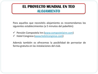 EL PROYECTO MUNDIAL EN TEO
ALOJAMIENTO
Para aquellos que necesitéis alojamiento os recomendamos los
siguientes establecimientos (a 5 minutos del pabellón):
 Pensión Compostela Inn (www.compostelainn.com)
 Hotel Congreso (www.hotelcongreso.com)
Además también os ofrecemos la posibilidad de pernoctar de
forma gratuita en las instalaciones del club.
 