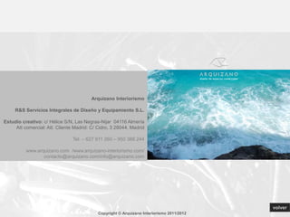 Arquizano Interiorismo

     R&S Servicios Integrales de Diseño y Equipamiento S.L.

Estudio creativo: c/ Hélice S/N, Las Negras-Nijar 04116 Almería
     Att comercial: Att. Cliente Madrid: C/ Cidro, 3 28044. Madrid

                                Tel. – 627 911 260 – 950 388 244

          www.arquizano.com /www.arquizano-interiorismo.com/
                 contacto@arquizano.com/info@arquizano.com




                                                                                           volver
                                            Copyright © Arquizano Interiorismo 2011/2012
 