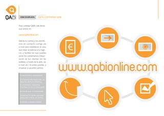 CÓMO SE IMPLANTA.     CÓMO CONTRATAR QABI


Para contratar QABI, sólo tienes
que entrar en:

www.qabionline.com

Solicita tu cuenta y nos pondre-
mos en contacto contigo vía
e-mail para establecer el caso
que mejor se adecúe a tu nego-
cio, y facilitar así que puedas
poner los cuestionarios a dispo-
sición de tus clientes (en las
tabletas, a través de la web, vía
e-mail, etc.) lo antes posible, y
empezar a sacarles partido.
 