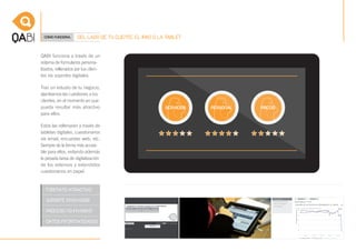 CÓMO FUNCIONA.      DEL LADO DE TU CLIENTE, EL IPAD O LA TABLET


QABI funciona a través de un
sistema de formularios persona-
lizados, rellenados por tus clien-
tes vía soportes digitales.

Tras un estudio de tu negocio,
planteamos las cuestiones a tus
clientes, en el momento en que
pueda resultar más atractivo
para ellos.

Estos las rellenarán a través de
tabletas digitales, cuestionarios
vía email, encuestas web, etc.
Siempre de la forma más accesi-
ble para ellos, evitando además
la pesada tarea de digitalización
de los extensos y extendidos
cuestionarios en papel.
 