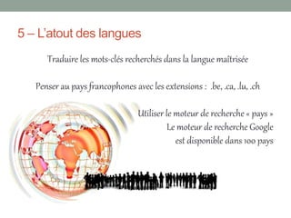 5 – L’atout des langues
      Traduire les mots-clés recherchés dans la langue maîtrisée

   Penser au pays francophones avec les extensions : .be, .ca, .lu, .ch

                                 Utiliser le moteur de recherche « pays »
                                           Le moteur de recherche Google
                                             est disponible dans 100 pays
 