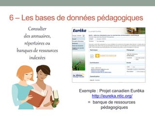 6 – Les bases de données pédagogiques
       Consulter
     des annuaires,
     répertoires ou
  banques de ressources
        indexées




                          Exemple : Projet canadien Eurêka
                               http://eureka.ntic.org/
                             = banque de ressources
                                    pédagogiques
 