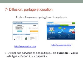 7- Diffusion, partage et curation

         Explorer les ressources partagées sur les services 2.0




                                              http://fr.calameo.com/
        http://www.evadoc.com/


 Utiliser des services et des outils 2.0 de curation – veille
 - de type « Scoop.it » « paper.li »
 