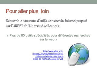 Pour aller plus loin
Découvrir le panorama d’outils de recherche Internet proposé
par l’URFIST de l’Université de Rennes 2

« Plus de 80 outils spécialisés pour différentes recherches
                       sur le web »


                               http://www.sites.univ-
                   rennes2.fr/urfist/ressources/des-
                      outils-specialises-pour-divers-
                    types-de-recherches-sur-le-web
 