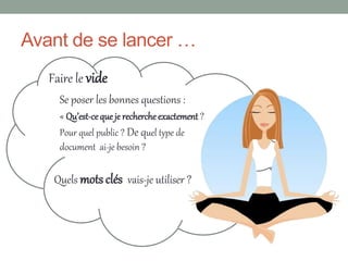 Avant de se lancer …
   Faire le vide
     Se poser les bonnes questions :
     « Qu’est-ce que je recherche exactement ?
     Pour quel public ? De quel type de
     document ai-je besoin ?

    Quels mots clés vais-je utiliser ?
 