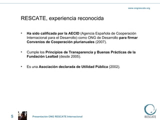 RESCATE, experiencia reconocida Ha sido calificada por la AECID  (Agencia Española de Cooperación Internacional para el Desarrollo) como ONG de Desarrollo  para firmar Convenios de Cooperación plurianuales  (2007).  Cumple los  Principios de Transparencia y Buenas Prácticas de la Fundación Lealtad  (desde 2005). Es una  Asociación declarada de Utilidad Pública  (2002). 5 