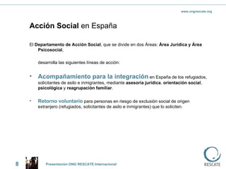 Acción Social  en España El  Departamento de Acción Social , que se divide en dos Áreas:  Área Jurídica y Área Psicosocial ,  desarrolla las siguientes líneas de acción:  Acompañamiento para la integración  en España de los refugiados, solicitantes de asilo e inmigrantes, mediante  asesoría jurídica ,  orientación social ,  psicológica  y  reagrupación familiar . Retorno voluntario  para personas en riesgo de exclusión social de origen extranjero (refugiados, solicitantes de asilo e inmigrantes) que lo soliciten. 8 