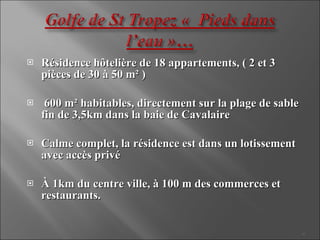 Résidence hôtelière de 18 appartements, ( 2 et 3 pièces de 30 à 50 m² ) 600 m² habitables, directement sur la plage de sable fin de 3,5km dans la baie de Cavalaire Calme complet, la résidence est dans un lotissement avec accès privé À 1km du centre ville, à 100 m des commerces et restaurants. 