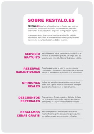 SOBRE RESTALO.ES
     RESTALO.ES es el portal de referencia en España para reservar
     restaurantes online, ofreciendo una amplia selección, desde los
     restaurantes más lujosos hasta pequeños chiringuitos en la playa.

     Una nueva manera de encontrar, reservar y valorar los mejores
     restaurantes, disfrutando de importantes descuentos y compartiendo
     experiencias con una activa comunidad de usuarios.




   SERVICIO            Restalo.es es un portal 100% gratuito. El servicio de
                       reservas es totalmente gratuito, sin cargos para los
   GRATUITO            usuarios y sin necesidad de usar tarjetas de crédito.




    RESERVAS           Restalo.es garantiza tu reserva con las mejores
                       condiciones y descuentos. Nuestro equipo se asegura
GARANTIZADAS           de que tu mesa te esté esperando en el restaurante.




   OPINIONES           Guíate por las opiniones de gente como tú. Opina
                       sobre esos lugares donde te cobraron un riñón por
      REALES           cuatro caracoles o donde te trataron genial.




 DESCUENTOS            Reservando en Restalo.es podrás disfrutar de hasta
                       un 70% de descuento en los mejores restaurantes
  ESPECIALES           de España y en las principales capitales europeas.




  REGALAMOS            Restalo.es premia la fidelidad de sus usuarios,
                       regalando cenas gratis. Los usuarios ganan puntos
CENAS GRATIS           por cada reserva y recomendación realizadas.
 
