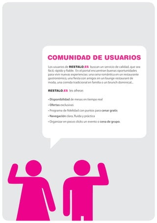 COMUNIDAD DE USUARIOS
Los usuarios de RESTALO.ES buscan un servicio de calidad, que sea
fácil, rápido y fiable. En el portal encuentran buenas oportunidades
para vivir nuevas experiencias: una cena romántica en un restaurante
gastronómico, una fiesta con amigos en un lounge-restaurant de
moda, una comida tradicional en familia o un brunch dominical...

RESTALO.ES les ofrece:


• Disponibilidad de mesas en tiempo real
• Ofertas exclusivas
• Programa de fidelidad con puntos para cenar gratis
• Navegación clara, fluida y práctica
• Organizar en pocos clicks un evento o cena de grupo.
 