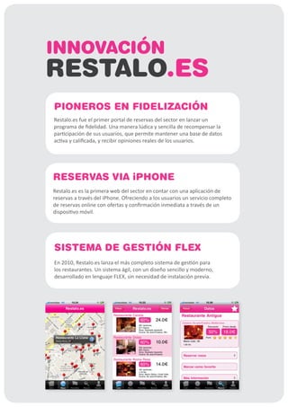 INNOVACIÓN
RESTALO.ES
PIONEROS EN FIDELIZACIÓN
Restalo.es fue el primer portal de reservas del sector en lanzar un
programa de fidelidad. Una manera lúdica y sencilla de recompensar la
participación de sus usuarios, que permite mantener una base de datos
activa y calificada, y recibir opiniones reales de los usuarios.




RESERVAS VIA iPHONE
Restalo.es es la primera web del sector en contar con una aplicación de
reservas a través del iPhone. Ofreciendo a los usuarios un servicio completo
de reservas online con ofertas y confirmación inmediata a través de un
dispositivo móvil.




SISTEMA DE GESTIÓN FLEX
En 2010, Restalo.es lanza el más completo sistema de gestión para
los restaurantes. Un sistema ágil, con un diseño sencillo y moderno,
desarrollado en lenguaje FLEX, sin necesidad de instalación previa.
 