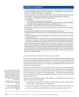 10 - RESTRUCTURATIONS SOCIALEMENT RESPONSABLES – Institut du Leadership – BPI group
Le Grand Robert définit le terme restructuration comme suit : « Fait de donner une nouvelle structure,
une nouvelle organisation à quelque chose, d’organiser sur de nouvelles bases ». Trois synonymes sont
répertoriés : remodelage, réaménagement, réorganisation.
Le dictionnaire en ligne, créé en 2005 par le CNRS (CNRTL1
), précise cette définition générale. Le terme
« restructuration » y est associé à trois domaines : l’urbanisme, la psychologie et la sociologie.
ƒƒ En urbanisme : « restructuration d’un espace urbain, des sols ».
ƒƒ En psychologie :
-- « reconstruction de l’individualité, de la personnalité » ;
-- « structuration perceptive nouvelle qui se substitue à une structuration existante à la suite de certaines
modifications dans le système de stimulation ou dans l’attitude du sujet ».
ƒƒ En sociologie : « action, fait d’acquérir ou de retrouver une nouvelle structure sociale ».
Par analogie avec les situations de restructurations d’entreprises, ces définitions font ressortir deux
points principaux.
La restructuration d’entreprise a tout d’abord des impacts dans ces trois domaines :
ƒƒ elle peut bouleverser l’environnement urbain, et plus globalement le territoire dans lequel l’entreprise
s’inscrit ;
ƒƒ au niveau individuel, elle constitue un bouleversement psychologique, un bouleversement des repères
lié à la perte d’emploi ;
ƒƒ au niveau sociologique enfin, une restructuration d’entreprise amène à repenser l’organisation du travail
et impacte le « corps social » de l’entreprise : nouvelle répartition de la charge de travail, nouvelles
dynamiques dans les relations entre parties prenantes, nouveau mode de management des équipes...
Second élément intéressant dans l’analogie : le mot « restructuration » est teinté d’un sens positif, décrit
un processus de renaissance et de reconstruction, bien loin de la dimension souvent exclusivement
négative associée communément aux plans de restructurations d’entreprises. Pourtant, elles peuvent
aussi être porteuses, à moyen et long terme, d’opportunités nouvelles, tant pour les entreprises que
pour les individus et pour les territoires, sous réserve bien sûr de pouvoir réunir un certain nombre de
conditions qui y soient favorables.
DÉFINITIONS DU DICTIONNAIRE
Les particularités des restructurations dans le secteur public
A la fin des Trente Glorieuses, Pierre Rosanvallon pointait déjà les difficultés grandissantes de
financement des appareils étatiques européens construits après la Seconde Guerre mondiale
sur le modèle de l’État-providence2
. En parallèle, le new public management appelait à une
rationalisation de l’action publique dans une optique de dérégulation et d’accroissement de
l’efficacité des services publics.
Aujourd’hui et sous l’effet de la crise de 2008, puis de la grave crise financière traversée
par la zone euro en 2010 et 2011, des programmes de rationalisation des administrations
publiques sont mis en place ou approfondis dans nombre de pays membres. Au global dans
l’Union européenne, les services d’intérêt général (SIG, « services fournis directement par
les pouvoirs publics »3
) représentent 64 millions d’individus, soit plus de 30 % de la main-
d’œuvre globale de l’UE.
Trois éléments caractérisent le secteur public et influent sur la manière dont sont anticipées,
gérées et vécues les restructurations :
ƒƒ un attachement des travailleurs à la qualité du service rendu ; en France, attachement au
« service public », notion propre à notre droit public ;
ƒƒ une relation à l’employeur traditionnellement statutaire et une sécurité de l’emploi élevée ;
ƒƒ un secteur avec des taux de syndicalisation plus élevés que dans le secteur privé.
1/ Centre national de ressources textuelles
et lexicales. La description en ligne explique
que ce centre a pour objectif « de réunir
au sein d’un portail unique, le maximum
de ressources informatisées et d’outils de
consultation pour l’étude, la connaissance
et la diffusion de la langue française ».
http://www.cnrtl.fr/
2/ ROSANVALLON P., La crise de l’État-
providence (1981), coll. Points, éd. du
Seuil, 1992
3/ « Les restructurations dans les services
publics – Crise, dialogue social et
innovations » (février 2013), IRENE Policy
Paper, p. 4
 