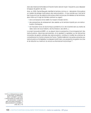 100 - RESTRUCTURATIONS SOCIALEMENT RESPONSABLES – Institut du Leadership – BPI group
dans des instances territoriales et d’inscrire l’action dans le moyen / long terme, pour dépasser
la logique de gestion de crise.
Ainsi, en 2006, Rachel Beaujolin identifiait le territoire comme un « laboratoire d’innovations
en matière de pilotage multi-acteurs des restructurations ». Il nous semble que c’est bel et
bien toujours le cas, les relations entre acteurs étant encore peu formalisées sur les territoires,
alors même qu’il s’agit de l’échelon pertinent au regard :
ƒƒ de la connaissance de la réalité d’un bassin d’emploi donné ;
ƒƒ des perspectives de reclassement des salariés sur le territoire impacté par une restruc-
turation d’entreprise ;
ƒƒ de l’inscription de la vie économique quotidienne d’un site d’activité dans sa chaîne de
valeur (avec ses sous-traitants, ses fournisseurs, ses clients...).
Le projet transnational MIRE, en se plaçant dans la perspective d’accompagnement des
restructurations, désormais permanentes, et en appelant à capitaliser sur les démarches
innovantes de gestion anticipée des restructurations, contribue à modifier les schémas de
compréhension et d’action propres à la France. Traditionnellement, les parties prenantes aux
restructurations et le législateur se plaçaient plutôt dans une perspective de gestion de crise
et de réduction au maximum du recours au licenciement économique119
.
119/ Pour un développement plus complet
de cette analyse, voir GARAUDEL P.,
NOËL F. et SCHMIDT G. (avril 2008),
« L’institutionnalisation de nouvelles normes
des restructurations : le programme
MIRE comme étape de théorisation », in
BEAUJOLIN-BELLET R. et SCHMIDT G.
(2008), Ibid., p. 139
 