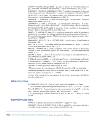 102 - RESTRUCTURATIONS SOCIALEMENT RESPONSABLES – Institut du Leadership – BPI group
CAHUC P. et CARCILLO S. (juin 2007), « Que peut-on attendre de l’interdiction de licencier
pour améliorer la compétitivité des entreprises ? », Revue économique vol. 51, p. 1221.
CASCIO W.F., YOUNG C.E. et MORRIS J.R. (1997), « Financial consequences of employment
change decisions in major US corporations », Academy of Management Journal, vol. 40 n°5.
De MEUSE K.P. et al. (1994), « Announced Layoffs: Their Effects on Corporate Financial
Performance », Human Resource Management, vol. 33 n° 4.
DOUGHERTY D. et BOWMAN E. (1995), « Le downsizing peut tuer l’innovation », Expansion
Management Review n°79, p. 26.
DUBOULOY M. et FABRE C. (mars 2002), « Les restructurations d’entreprises : de la ratio-
nalité économique à la souffrance des hommes », Annales des Mines. Gérer et comprendre.
FRANCOIS-PHILIP DE SAINT-JULIEN D. (septembre 2010), « Les Plans de Sauvegarde de
l’Emploi » Liaisons Sociales, coll. Entreprise et Carrières.
GRIMAULT S. et MERIAUX O. (juillet 2012), « La mise en œuvre de l’obligation de revitalisation
des territoires, un révélateur des relations entre l’entreprise en restructuration et le territoire »,
Communication à la session spéciale « Mobilités, ancrages et dynamiques organisationnelles »
du colloque de l’ASRDLF.
MASLACH C., SCHAUFELI W. et LEITER M. (2001), « Job burnout », Annual Review of
Psychology, n°52.
MENTZER M.S. (2001), « Corporate Downsizing and Profitability in Canada », Canadian
Journal of Administrative Sciences, vol. 13 n° 3.
MISHRA A. et SPREITZER G. (1998), « Explaining how survivors respond to downsizing:
The roles of trust, empowerment, justice, and work redesign », Academy of Management
Review, n° 23.
SERVAIS O. (1997), « La décision de licenciement : un exemple de rationalité ambivalente »,
Revue française de gestion n°112, p. 24.
THOMAS C. (septembre 2000), « Le fonds national de l’emploi », extraits du cahier du Chatefp.
TURNLEY W. H. et FELDMAN D. C. (1997), « Psychological contract violations during corpo-
rate restructuring », Human Resource Management, vol. 37 n°1.
« Le stress au travail » (novembre 2005), dossier de l’INRS.
« Modes de gestion des restructurations » (2012), Revue de l’Ires n°72, numéro spécial.
Le reclassement externe nouveau motif de contestation, Jurisprudence Sociale Lamy, N° 354.
Cass. soc., 30 sept. 2013, pourvoi n° 12-13.439.
« L’essor de la négociation sur les questions de licenciement économique » (23/06/14),
Semaine sociale Lamy.
Articles de journaux
De FROMENT C. (30/01/14), « Droit du travail : le pari de la souplesse », Le Figaro.
« Les liquidations d’entreprises atteignent des sommets en France » (22/11/13), Le Monde.
RAY J.-E. (09/06/14), « Pourquoi négocier un plan de sauvegarde de l’emploi ? », Le Monde.
« Il y a trente ans le jeune Chirac inventait l’ANPE » (26/06/1997), L’Express.
« Taux de chômage et chômeurs en France : le point en juillet 2014 » (18/07/14), Journal
du Net.
Rapports et études divers
RAMONET M. (2010), « Les cellules de reclassement », rapport du CESE.
ARCHIAS P., ROUAH M., TRIOMPHE C.-E. et VIAL B. (avril, 2013), « L’entreprise « étendue »,
une réalité sociale émergente », Les enseignements d’Astrées Lab.
 