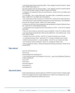 BPI group – Institut du Leadership – RESTRUCTURATIONS SOCIALEMENT RESPONSABLES - 103
« Les restructurations dans les services publics – Crise, dialogue social et innovations » (février
2013), IRENE Policy Paper, p. 4.
Les restructurations dans les services publics – Crise, dialogue social et innovations (février
2013), Projet Renewals, (rapport complet et rapport synthétique).
« L’obligation de reclassement face aux restructurations » (janvier 2014), Les Ateliers de la
Convergence.
« Le Livre Blanc - Pour un New Deal social : réconcilier emploi, compétitivité et sécurité juri-
dique » (juillet 2012), Les Ateliers de la Convergence.
« Les mouvements de main-d’œuvre au 3e
trimestre 2013 » (février 2014), Dares Indicateurs.
« Entre 2000 et 2012, forte hausse des embauches en contrats temporaires, mais stabilisation
de la part des CDI dans l’emploi » (juillet 2014), Dares Analyses.
« Le recours aux OPP pour l’accompagnement des demandeurs d’emploi en difficulté d’inser-
tion » (janvier 2012), Dares Repères et études.
« Les dispositifs d’accompagnement des restructurations en 2012 » (mars 2014), Analyses
de la Dares.
« Face à la crise, le fossé se creuse entre niveaux de diplôme » (mars 2014), Bref du Céreq.
« Les observatoires prospectifs des métiers et des qualifications : des outils pour agir » (mars
2012), Bref du Céreq.
« L’évolution des formes d’emploi » (avril 2014), Conseil d’orientation pour l’emploi.
« Le chômage de longue durée » (décembre 2011), Conseil d’orientation pour l’emploi.
« Chiffrer les restructurations : un exercice difficile » (mai 2010), Les Chantiers de l’Idies.
« Les Français et l’esprit d’entreprise » (20/01/13), sondage de l’Institut Think.
« Trois ans après leur création : facteurs de pérennité des jeunes entreprises » (février 2013),
enquête APCE.
Sites internet
www.mire-restructuration.eu
www.iso.org
www.developpement-durable.gouv.fr
« The at will presumption and exceptions to the rule », www.ncsl.org (National Conference
of State Legislatures).
www.cnrtl.fr
www.insee.fr
www.saint-gobain.fr
www.sodie.com
www.legifrance.fr
Documents divers
Code de déontologie des cabinets adhérents à SYNTEC Conseil en Évolution Professionnelle.
Charte des engagements des sociétés adhérentes en matière d’accompagnement social.
Prise de position OVE/OFR de SYNTEC CEP (2014).
 