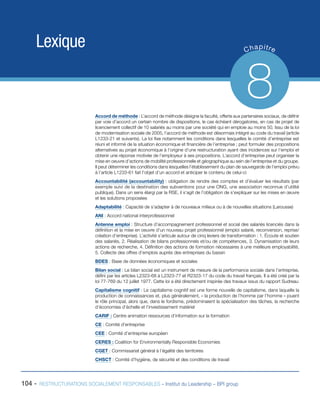 104 - RESTRUCTURATIONS SOCIALEMENT RESPONSABLES – Institut du Leadership – BPI group
Lexique Chapitre
8Accord de méthode : L’accord de méthode désigne la faculté, offerte aux partenaires sociaux, de définir
par voie d’accord un certain nombre de dispositions, le cas échéant dérogatoires, en cas de projet de
licenciement collectif de 10 salariés au moins par une société qui en emploie au moins 50. Issu de la loi
de modernisation sociale de 2005, l’accord de méthode est désormais intégré au code du travail (article
L1233-21 et suivants). La loi fixe notamment les conditions dans lesquelles le comité d’entreprise est
réuni et informé de la situation économique et financière de l’entreprise ; peut formuler des propositions
alternatives au projet économique à l’origine d’une restructuration ayant des incidences sur l’emploi et
obtenir une réponse motivée de l’employeur à ses propositions. L’accord d’entreprise peut organiser la
mise en oeuvre d’actions de mobilité professionnelle et géographique au sein de l’entreprise et du groupe.
Il peut déterminer les conditions dans lesquelles l’établissement du plan de sauvegarde de l’emploi prévu
à l’article L1233-61 fait l’objet d’un accord et anticiper le contenu de celui-ci
Accountabilité (accountability) : obligation de rendre des comptes et d’évaluer les résultats (par
exemple suivi de la destination des subventions pour une ONG, une association reconnue d’utilité
publique). Dans un sens élargi par la RSE, il s’agit de l’obligation de s’expliquer sur les mises en œuvre
et les solutions proposées
Adaptabilité : Capacité de s’adapter à de nouveaux milieux ou à de nouvelles situations (Larousse)
ANI : Accord national interprofessionnel
Antenne emploi : Structure d’accompagnement professionnel et social des salariés licenciés dans la
définition et la mise en oeuvre d’un nouveau projet professionnel (emploi salarié, reconversion, reprise/
création d’entreprise). L’activité s’articule autour de cinq leviers de transformation : 1. Écoute et soutien
des salariés, 2. Réalisation de bilans professionnels et/ou de compétences, 3. Dynamisation de leurs
actions de recherche, 4. Définition des actions de formation nécessaires à une meilleure employabilité,
5. Collecte des offres d’emplois auprès des entreprises du bassin
BDES : Base de données économiques et sociales
Bilan social : Le bilan social est un instrument de mesure de la performance sociale dans l’entreprise,
défini par les articles L2323-68 à L2323-77 et R2323-17 du code du travail français. Il a été créé par la
loi 77-769 du 12 juillet 1977. Cette loi a été directement inspirée des travaux issus du rapport Sudreau
Capitalisme cognitif : Le capitalisme cognitif est une forme nouvelle de capitalisme, dans laquelle la
production de connaissances et, plus généralement, « la production de l’homme par l’homme » jouent
le rôle principal, alors que, dans le fordisme, prédominaient la spécialisation des tâches, la recherche
d’économies d’échelle et l’investissement matériel
CARIF : Centre animation ressources d’information sur la formation
CE : Comité d’entreprise
CEE : Comité d’entreprise européen
CERES : Coalition for Environmentally Responsible Economies
CGET : Commissariat général à l’égalité des territoires
CHSCT : Comité d’hygiène, de sécurité et des conditions de travail	
 