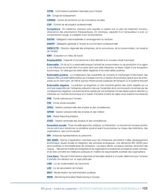 BPI group – Institut du Leadership – RESTRUCTURATIONS SOCIALEMENT RESPONSABLES - 105
CPNE : Commissions paritaires nationales pour l’emploi
CR : Congé de reclassement
CRISES : Centre de recherche sur les innovations sociales
CSP : Contrat de sécurisation professionnelle
Compliance : En médecine, précision avec laquelle un patient suit un plan de traitement convenu,
observance des prescriptions thérapeutiques. En robotique, capacité d’un manipulateur à avoir un
comportement souple, à s’adapter à son environnement
DATAR : Délégation interministérielle à l’aménagement du territoire
DGEFP : Délégation générale à l’emploi et à la formation professionnelle
DIRECCTE : Direction régionale des entreprises, de la concurrence, de la consommation, du travail et
de l’emploi
EMT : Evaluation en milieu de travail
Employabilité : Capacité d’une personne à être affectée à un nouveau travail (Larousse)
Externalité : On dit qu’il y a externalité lorsque l’activité de consommation ou de production d’un agent
a une influence sur le bien-être d’un autre sans que cette interaction ne fasse l’objet d’une transaction
économique. On distingue les externalités négatives et les externalités positives
Externalité positive : La multiplication des possibilités de contacts et d’échanges d’information des
réseaux offre une externalité positive qui s’analyse comme un facteur de production gratuit pour les entre-
prises qui en tirent parti, de même que les infrastructures publiques de transport ou le système éducatif
Externalité négative : La pollution qu’engendre un site industriel génère des coûts négatifs qui ne
sont pas supportés par l’entreprise polluante mais par l’ensemble de la communauté concernée par les
conséquences négatives. Les licenciements opérés par une entreprise ont des répercussions directes ou
indirectes sur l’activité économique d’un bassin d’emplois (chaîne de valeur sous-traitants fournisseurs)
FNE : Fonds national pour l’emploi
FSE : Fonds social européen
GPEC : Gestion prévisionnelle des emplois et des compétences
GPEM : Gestion prévisionnelle des emplois et des métiers
GRI : Global Reporting Initiative
GTEC : Gestion territoriale des emplois et des compétences
Innovation sociale : Toute nouvelle approche, pratique, ou intervention, ou encore tout nouveau produit,
mis au point pour solutionner un problème social et ayant trouvé preneur au niveau des institutions, des
organisations, des communautés
IRP : Instances représentatives du personnel
ISO 26000 : Norme d’application volontaire pour les entreprises permettant d’allier développement
économique, équité sociale et intégration des principes écologiques. Une démarche ISO 26000 peut
ainsi constituer un formidable levier de croissance : nouveaux clients, nouveaux marchés, diminution des
risques… Elle permet d’aider les entreprises et les organisations à traduire les principes en actes concrets,
et de faire connaître les meilleures pratiques en matière de responsabilité sociétale des organisations
Livre blanc : Recueil d’informations objectives et factuelles destiné à un public déterminé pour l’amener
à prendre une décision sur un sujet particulier
LME : Loi de modernisation de l’économie
LSE : Loi de sécurisation de l’emploi
MAP : Modernisation de l’administration publique
MIRE : Monitoring Innovative Restructuring in Europe
 