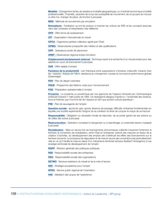 106 - RESTRUCTURATIONS SOCIALEMENT RESPONSABLES – Institut du Leadership – BPI group
Mobilité : Changement de lieu de résidence (mobilité géographique), ou d’activité économique (mobilité
professionnelle) ; Propriété, caractère de ce qui est susceptible de mouvement, de ce qui peut se mouvoir
ou être mû, changer de place, de fonction (Larousse)
MRS : Méthode de recrutement par simulation
Nomadisme : Facilitation qu’ont les acteurs à importer les notions de RSE et les concepts associés
dans des contextes d’interprétation très différents
OFR : Offre ferme de reclassement
OIT : Organisation internationale du travail
OPCA : Organisme paritaire collecteur agréé (par l’Etat)
OPMQ : Observatoires prospectifs des métiers et des qualifications
OPP : Opérateurs privés de placement
OREF : Observatoire régional emploi formation
Outplacement (reclassement externe) : Technique visant à la recherche d’un nouvel emploi pour des
salariés en cours de licenciement (Larousse)
OVE : Offre valable d’emploi
Paradoxe de la productivité : Lien théorique entre suppressions d’emplois, insécurité, impacts chez
les « restants » (baisse de l’effort, résistance au changement, hausse du turnover) et performance globale
(Greenhalgh)
PDV : Plan de départ volontaire
PNUE : Programme des Nations unies pour l’environnement
POE : Préparation opérationnelle à l’emploi
Proxémie : La proxémie ou proxémique est une approche de l’espace introduite par l’anthropologue
américain Edward T. Hall à partir de 1963. Ce néologisme désigne d’après lui « l’ensemble des observa-
tions et théories que l’homme fait de l’espace en tant que produit culturel spécifique »
PSE : Plan de sauvegarde de l’emploi
Question sociale : aporie (en grec aporia, absence de passage, difficulté, embarras) fondamentale sur
laquelle une société expérimente l’énigme de sa cohésion et tente de conjurer le risque de sa fracture
Responsabilité : Obligation ou nécessité morale de répondre, de se porter garant de ses actions ou
de celles des autres (Larousse)
Restructuration : Opération consistant à réorganiser ou à réaménager un ensemble devenu inadapté
(Larousse)
Revitalisation : Mise en œuvre lors de licenciements économiques collectifs impactant fortement le
territoire, la convention de revitalisation, entre l’État et l’entreprise, prévoit des mesures en faveur de la
création d’activités, du développement des emplois afin d’atténuer les effets des licenciements sur le
territoire concerné. Le processus de négociation et de mise en œuvre des conventions est particulièrement
utile en ce qu’il facilite la mise en place d’un mécanisme territorial vertueux facilitant l’émergence d’une
stratégie territoriale de développement de l’emploi
RGPP : Révision générale des politiques publiques
RSE : Responsabilité sociale des entreprises
RSO : Responsabilité sociale des organisations
SETMO : Services extérieurs du travail et de la main-d’œuvre
SEE : Stratégie européenne pour l’emploi
SPRO : Service public régional de l’orientation
VAE : Validation des acquis de l’expérience
 