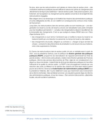 BPI group – Institut du Leadership – RESTRUCTURATIONS SOCIALEMENT RESPONSABLES - 11
De plus, alors que les restructurations sont gérées en interne dans le secteur privé, « des
motivations externes et politiques peuvent affecter la nature et le rythme du changement plus
directement et de façon plus inattendue »4
dans le secteur public. Cela pose la question, plus
fortement, de l’acceptation du changement par les salariés concernés et de la légitimité des
restructurations engagées.
Elles obligent donc à se réinterroger sur la finalité et les missions des administrations publiques
et autres délégataires de SIG, et à en redéfinir en conséquence les contours et les modes
de financement.
Jusqu’alors, les restructurations dans les services publics se sont traduites par « une réor-
ganisation du travail ou du lieu de travail ou encore une relocalisation sans perte d’emplois
pour les travailleurs permanents »5
. L’ampleur des réorganisations dépend naturellement de
la temporalité des changements. C’est ce que souligne le réseau IRENE dans son Policy
Paper de février 2013 :
ƒƒ des changements à court terme n’amèneront pas à modifier la nature du travail et se
traduiront plutôt par une réduction du personnel, du temps de travail ou des salaires ;
ƒƒ des changements structurels, obligeant au contraire à « changer la façon de faire les
choses », conduiront à des phénomènes de privatisation ou de recours à la sous-traitance,
voire à des suppressions d’emplois.
En France, les restructurations dans le secteur public ont pris un véritable essor à partir de
2007, sous la présidence Sarkozy, avec la politique de révision générale des politiques
publiques (RGPP), programme de rationalisation de l’appareil administratif de l’État de
grande ampleur : réforme de la carte judiciaire, création de la Direction générale des Finances
publiques, réforme des services déconcentrés de l’État, règle de non-remplacement d’un
départ sur deux à la retraite. L’objectif était de diminuer les dépenses publiques et d’accroître
l’efficacité et la qualité du service public. La RGPP s’est principalement traduite par une
réduction des coûts, la réflexion sur le spectre des missions de l’État étant resté le parent
pauvre de la réforme. Devenue la modernisation de l’administration publique (MAP) sous
la présidence Hollande, elle n’a pris réellement corps que récemment avec le lancement
de la réforme territoriale. Cela semblerait annoncer une deuxième grande étape de réforme
des administrations publiques, à tous les niveaux : État central et déconcentré, collectivités
locales, sécurité sociale et opérateurs.
4/ IRENE Policy Paper (février 2013), Ibid..,
p. 5
5/ IRENE Policy Paper (février 2013), Ibid..,
p. 5.
 