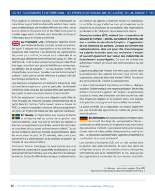 12 - RESTRUCTURATIONS SOCIALEMENT RESPONSABLES – Institut du Leadership – BPI group
Pour éclairer le contexte français, il est intéressant de
caractériser à gros traits les dispositifs existant dans quatre
pays emblématiques de modèles différents du nôtre : nous
avons choisi le Royaume-Uni et les États-Unis pour le
modèle anglo-saxon, la Suède pour le modèle nordique et
l’Allemagne pour le modèle continental.
Au Royaume-Uni, l’employeur dispose d’une
grande liberté dans la conduite de restructurations,
de façon à adapter les organisations et les activités aux
exigences des marchés. Les décisions de suppressions
de postes pour motif économique sont unilatérales et ne
peuvent que difficilement être remises en cause. En effet, la
définition du motif du licenciement économique collectif est
très large, accordant une grande flexibilité aux entreprises.
La définition est la suivante : « un ou plusieurs motifs non
inhérents à la personne du travailleur visé par le licenciement
collectif », sans que ne soit fait référence à quelque difficulté
économique présente ou future.
Les directives européennes ont fortement influencé le droit
du travail britannique sur un point en particulier : la nécessité
d’informer et de consulter les représentants des salariés sur
les projets de restructurations destructrices d’emploi.
Enfin, les employeurs n’ont aucune obligation particulière de
mise en place de mesures sociales compensatrices de la
perte d’emploi, comme c’est le cas en France au travers du
PSE. La prise en charge des chômeurs et l’accompagnement
du retour à l’emploi est réalisé par des agences publiques.
En Suède, la négociation aux niveaux branche
et entreprise est au centre de la gestion des
restructurations. Quel que soit le nombre de salariés à
licencier, les organisations syndicales doivent être informées
et consultées de tout projet de licenciement collectif. Du fait
de leur présence dans les conseils d’administration (dans
les entreprises de plus de 20 salariés), elles participent
activement à la détermination de la stratégie de gestion de
l’emploi et des restructurations.
Comme en France, l’employeur ne peut licencier que si le
licenciement comporte une cause réelle et sérieuse et, en cas
de licenciement économique, que s’il a cherché à le reclasser
en interne. En cas de difficulté économique, la détermination
du nombre de salariés à licencier revient à l’employeur.
Le contrôle du juge s’effectue donc principalement sur le
respect de la procédure de consultation des organisations
syndicales et de l’obligation de reclassement interne.
Depuis les années 1970, existent des « conventions de
sécurité de l’emploi » gérées, par secteur d’activité, par
des « comités de sécurité de l’emploi ». L’organisation
de ces instances est paritaire. Lorsque surviennent des
restructurations, elles ont pour rôle d’accompagner
les salariés licenciés dans leur recherche d’emploi
et peuvent également leur verser des indemnités de
licenciement supra-légales. Ce sont les entreprises
adhérentes mettant en œuvre des restructurations qui les
financent.
L’agence publique de l’emploi intervient aussi parfois dans
le reclassement des salariés licenciés, tout comme des
organismes, depuis le début des années 1990 et l’ouverture
à la concurrence du marché du reclassement.
La place historiquement importante accordée au dialogue
social en Suède explique une responsabilisation élevée des
acteurs concernant la gestion de l’emploi. Les partenaires
sociaux au niveau des entreprises vont bien souvent au-delà
des exigences légales et se placent dans une logique
anticipée d’accompagnement des mobilités des salariés.
La place centrale de la négociation se traduit également
par une diversité des approches en matière de gestion des
restructurations.
En Allemagne, les restructurations s’intègrent dans
le concept plus large de « réorganisation interne »,
constituant un droit reconnu à l’employeur et pouvant inclure
des réductions d’effectif. Les licenciements économiques
doivent néanmoins être justifiés. Ils ne peuvent survenir qu’en
cas « d’exigences opérationnelles urgentes empêchant la
continuation du contrat de travail »6
.
Les comités d’entreprise (CE) ont un rôle central dans
la gestion des restructurations. Ils sont élus dans les
entreprises de plus de cinq salariés et leurs prérogatives
sont définies par la loi. Notamment, le CE, appuyé par
les organisations syndicales de son secteur d’activité,
LES RESTRUCTURATIONS À L’INTERNATIONAL : LES EXEMPLES DU ROYAUME-UNI, DE LA SUÈDE, DE L’ALLEMAGNE ET DES
6/ « Allemagne : restructuration négociée », Projet MIRE
http://www.mire-restructuration.eu/docs/recommandation%20FR.pdf, p. 3
 