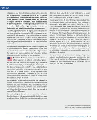 BPI group – Institut du Leadership – RESTRUCTURATIONS SOCIALEMENT RESPONSABLES - 13
ÉTATS-UNIS
négocie en cas de restructuration destructrice d’emploi
un « plan social compensatoire ». Il est composé
principalement d’indemnités de licenciement, mais peut
aussi contenir d’autres mesures : aides à la recherche
d’emploi, actions de formation... Dans ce second cas,
le service public de l’emploi peut subventionner des
« sociétés de transfert » permettant de verser des
indemnités aux salariés pendant leur reclassement.
Toutefois, à peine la majorité de la population active travaille
dans une entreprise comprenant un CE. Une importante part
des salariés allemands est donc peu protégée, en cas de
licenciement collectif pour motif économique. Contrairement
à la France, la loi allemande ne fait pas peser sur l’employeur
une obligation de reclassement en cas de licenciement
économique.
Dans les entreprises de plus de 500 salariés, une protection
supplémentaire des intérêts des salariés existe. Des
représentants des salariés doivent en effet obligatoirement
faire partie de leur conseil de surveillance, validant
nécessairement les décisions de restructuration.
Aux États-Unis, la gestion des restructurations
diffère largement de celle du continent européen.
En effet, la notion de At-will employment régit, par défaut,
la relation entre employeurs et employés7
. Cela signifie que
les deux parties peuvent mettre fin à leur contrat de travail
sans raison particulière et sans préavis. L’employeur peut
ainsi licencier un salarié si celui-ci refuse des modifications
de son contrat qui seraient considérées en France comme
des modifications substantielles du contrat de travail : salaire,
lieu de travail, temps de travail.
Cette règle de l’At-will peut être modifiée individuellement par
contrat, par exemple pour définir les causes de licenciement.
Dans les faits, cela concerne surtout les cadres supérieurs
et dirigeants. Par ailleurs, certains États définissent les
conditions d’un licenciement abusif. C’est par exemple le
cas de l’État du Montana.
La manière de gérer des restructurations réduisant fortement
les effectifs est donc largement laissée à la liberté de chaque
employeur. Cette flexibilité accordée aux employeurs, au
détriment de la sécurité de l’emploi côté salarié, ne serait
néanmoins pas possible sans un marché du travail, lui aussi,
bien plus flexible que sur le vieux continent.
L’accompagnement du retour à l’emploi est assuré par des
structures publiques, mais uniquement dans les bassins
sinistrés et pour les publics les plus éloignés de l’emploi. Aux
États-Unis, la notion de licenciement collectif n’existe pas en
tant que telle. L’adaptation des effectifs aux fluctuations des
marchés se fait « au fil de l’eau », dans le cadre des politiques
RH dites de Workforce Planning. L’accompagnement du
retour à l’emploi passe du coup, en particulier dans les
grandes entreprises, par l’outplacement individuel qui est
d’abord apparu aux États-Unis, avant d’être « exporté » dans
d’autres régions du monde. Cette pratique est bien plus
développée qu’en France et s’adresse à toutes les catégories
de salariés. Elle constitue une manière d’accompagner les
salariés licenciés dans leur repositionnement professionnel
et est d’ailleurs présentée comme une réelle opportunité
d’évolution de carrière.
Enfin, certaines entreprises versent des packages aux
salariés qu’elles licencient, pouvant s’apparenter aux
indemnités de licenciement. Cela comprend fréquemment,
par exemple, la continuité de la prise en charge des frais de
santé, sur une période déterminée.
7/ « The at will presumption and exceptions to the rule »,
www.ncsl.org (National Conference of State Legislatures)
 
