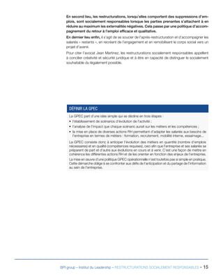 BPI group – Institut du Leadership – RESTRUCTURATIONS SOCIALEMENT RESPONSABLES - 15
En second lieu, les restructurations, lorsqu’elles comportent des suppressions d’em-
plois, sont socialement responsables lorsque les parties prenantes s’attachent à en
réduire au maximum les externalités négatives. Cela passe par une politique d’accom-
pagnement du retour à l’emploi efficace et qualitative.
En dernier lieu enfin, il s’agit de se soucier de l’après-restructuration et d’accompagner les
salariés « restants », en recréant de l’engagement et en remobilisant le corps social vers un
projet d’avenir.
Pour citer l’avocat Jean Martinez, les restructurations socialement responsables appellent
à concilier créativité et sécurité juridique et à être en capacité de distinguer le socialement
souhaitable du légalement possible.
La GPEC part d’une idée simple qui se décline en trois étapes :
ƒƒ l’établissement de scénarios d’évolution de l’activité ;
ƒƒ l’analyse de l’impact que chaque scénario aurait sur les métiers et les compétences ;
ƒƒ la mise en place de diverses actions RH permettant d’adapter les salariés aux besoins de
l’entreprise en termes de métiers : formation, recrutement, mobilité interne, essaimage...
La GPEC consiste donc à anticiper l’évolution des métiers en quantité (nombre d’emplois
nécessaires) et en qualité (compétences requises), ceci afin que l’entreprise et ses salariés se
préparent de part et d’autre aux évolutions en cours et à venir. C’est une façon de mettre en
cohérence les différentes actions RH et de les orienter en fonction des enjeux de l’entreprise.
La mise en œuvre d’une politique GPEC opérationnelle n’est toutefois pas si simple en pratique.
Cette démarche oblige à se confronter aux défis de l’anticipation et du partage de l’information
au sein de l’entreprise.
DÉFINIR LA GPEC
 
