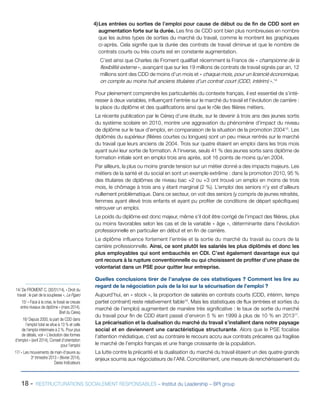 18 - RESTRUCTURATIONS SOCIALEMENT RESPONSABLES – Institut du Leadership – BPI group
4)	Les entrées ou sorties de l’emploi pour cause de début ou de fin de CDD sont en
augmentation forte sur la durée. Les fins de CDD sont bien plus nombreuses en nombre
que les autres types de sorties du marché du travail, comme le montrent les graphiques
ci-après. Cela signifie que la durée des contrats de travail diminue et que le nombre de
contrats courts ou très courts est en constante augmentation.
C’est ainsi que Charles de Froment qualifiait récemment la France de « championne de la
flexibilité externe », avançant que sur les 19 millions de contrats de travail signés par an, 12
millions sont des CDD de moins d’un mois et « chaque mois, pour un licencié économique,
on compte au moins huit anciens titulaires d’un contrat court (CDD, intérim) ».14
Pour pleinement comprendre les particularités du contexte français, il est essentiel de s’inté-
resser à deux variables, influençant l’entrée sur le marché du travail et l’évolution de carrière :
la place du diplôme et des qualifications ainsi que le rôle des filières métiers.
La récente publication par le Céreq d’une étude, sur le devenir à trois ans des jeunes sortis
du système scolaire en 2010, montre une aggravation du phénomène d’impact du niveau
de diplôme sur le taux d’emploi, en comparaison de la situation de la promotion 200415
. Les
diplômés du supérieur (filières courtes ou longues) sont un peu mieux rentrés sur le marché
du travail que leurs anciens de 2004. Trois sur quatre étaient en emploi dans les trois mois
ayant suivi leur sortie de formation. A l’inverse, seuls 41 % des jeunes sortis sans diplôme de
formation initiale sont en emploi trois ans après, soit 16 points de moins qu’en 2004.
Par ailleurs, la plus ou moins grande tension sur un métier donné a des impacts majeurs. Les
métiers de la santé et du social en sont un exemple extrême : dans la promotion 2010, 95 %
des titulaires de diplômes de niveau bac +2 ou +3 ont trouvé un emploi en moins de trois
mois, le chômage à trois ans y étant marginal (2 %). L’emploi des seniors n’y est d’ailleurs
nullement problématique. Dans ce secteur, on voit des seniors (y compris de jeunes retraités,
femmes ayant élevé trois enfants et ayant pu profiter de conditions de départ spécifiques)
retrouver un emploi.
Le poids du diplôme est donc majeur, même s’il doit être corrigé de l’impact des filières, plus
ou moins favorables selon les cas et de la variable « âge », déterminante dans l’évolution
professionnelle en particulier en début et en fin de carrière.
Le diplôme influence fortement l’entrée et la sortie du marché du travail au cours de la
carrière professionnelle. Ainsi, ce sont plutôt les salariés les plus diplômés et donc les
plus employables qui sont embauchés en CDI. C’est également davantage eux qui
ont recours à la rupture conventionnelle ou qui choisissent de profiter d’une phase de
volontariat dans un PSE pour quitter leur entreprise.
Quelles conclusions tirer de l’analyse de ces statistiques ? Comment les lire au
regard de la négociation puis de la loi sur la sécurisation de l’emploi ?
Aujourd’hui, en « stock », la proportion de salariés en contrats courts (CDD, intérim, temps
partiel contraint) reste relativement faible16
. Mais les statistiques de flux (entrées et sorties du
marché de l’emploi) augmentent de manière très significative : le taux de sortie du marché
du travail pour fin de CDD étant passé d’environ 5 % en 1999 à plus de 10 % en 201317
.
La précarisation et la dualisation du marché du travail s’installent dans notre paysage
social et en deviennent une caractéristique structurante. Alors que le PSE focalise
l’attention médiatique, c’est au contraire le recours accru aux contrats précaires qui fragilise
le marché de l’emploi français et une frange croissante de la population.
La lutte contre la précarité et la dualisation du marché du travail étaient un des quatre grands
enjeux soumis aux négociateurs de l’ANI. Concrètement, une mesure de renchérissement du
14/ De FROMENT C. (30/01/14), « Droit du
travail : le pari de la souplesse », Le Figaro
15/ « Face à la crise, le fossé se creuse
entre niveaux de diplôme » (mars 2014),
Bref du Céreq
16/ Depuis 2000, la part de CDD dans
l’emploi total se situe à 13 % et celle
de l’emploi intérimaire à 2 %. Pour plus
de détails, voir « L’évolution des formes
d’emploi » (avril 2014), Conseil d’orientation
pour l’emploi
17/ « Les mouvements de main-d’œuvre au
3e
trimestre 2013 » (février 2014),
Dares Indicateurs
 