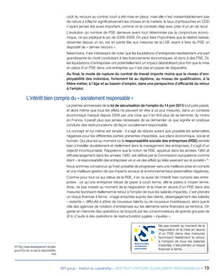 BPI group – Institut du Leadership – RESTRUCTURATIONS SOCIALEMENT RESPONSABLES - 19
coût du recours au contrat court a été mise en place, mais elle n’est vraisemblablement pas
de nature à infléchir significativement les choses en la matière, le taux d’embauches en CDD
n’ayant jamais été aussi important, comme on le constate déjà avec près d’un an de recul.
L’évolution du nombre de PSE demeure avant tout déterminée par la conjoncture écono-
mique, ce qui explique le pic de 2008-2009. On peut faire l’hypothèse que la relative baisse,
observée depuis un an, est en partie liée aux mesures de la LSE visant à faire du PSE un
dispositif de « dernier recours ».
Néanmoins, il est intéressant de noter que les liquidations d’entreprises représentent une part
grandissante du motif conduisant à des licenciements économiques, et donc à des PSE. Or,
les liquidations d’entreprises ont potentiellement un impact déstabilisant plus fort que la mise
en place d’un PSE dans une entreprise qui n’est pas en passe de disparaître.
Au final, le mode de rupture du contrat de travail importe moins que le niveau d’em-
ployabilité des individus, fortement lié au diplôme, au niveau de qualification, à la
filière métier, à l’âge et au bassin d’emploi, dans une perspective d’efficacité du retour
à l’emploi.
L’intérêt bien compris du « socialement responsable »
Le premier anniversaire de la loi de sécurisation de l’emploi du 14 juin 2013 tout juste passé,
et alors même que tous les effets ne peuvent en être à ce jour mesurés, dans un contexte
économique marqué depuis 2008 par une crise qui n’en finit plus de se terminer, du moins
en France, il paraît plus que jamais nécessaire de se demander ce que signifie en pratique
conduire des restructurations de façon socialement responsable.
Le concept en lui-même est simple : il s’agit de réduire autant que possible les externalités
négatives pour les différentes parties prenantes impactées, aux plans économique, social et
humain. Qui plus est au moment où la responsabilité sociale des entreprises (RSE) semble
bien s’installer durablement et réellement dans le management des entreprises, il s’agit d’un
objectif incontournable. Rappelons que la notion de RSE, apparue dans les années 1960 et
diffusée largement dans les années 1990, est définie par la Commission européenne comme
étant « la responsabilité des entreprises vis-à-vis des effets qu’elles exercent sur la société »18
.
Nous sommes convaincus qu’il est possible de progresser vers une meilleure prise en compte
et une meilleure gestion de ces impacts sociaux et environnementaux (externalités négatives).
Comme pour tout ce qui relève de la RSE, il en va aussi de l’intérêt bien compris des entre-
prises : ce qu’une entreprise refuse de payer à court terme, elle le paiera à moyen terme.
Ainsi, ne pas investir au moment de la négociation et la mise en œuvre d’un PSE dans des
mesures favorisant réellement le retour à l’emploi de tous les salariés impactés, c’est prendre
un risque financier à terme : image entachée auprès des clients, désengagement des salariés
« restants », difficulté à attirer de nouveaux talents ou de nouveaux investisseurs, alors que le
rôle des agences de notation d’entreprises sur les éléments extra-financiers se renforce. On
garde en mémoire des opérations de boycott par les consommateurs de grands groupes de
B to C suite à des opérations de restructuration jugées « injustes ».
18/ http://www.developpement-durable.
gouv.fr/Qu-est-ce-que-la-responsabilite.
html
Ne pas investir au moment de la
négociation et la mise en œuvre
d’un PSE dans des mesures
favorisant réellement le retour
à l’emploi de tous les salariés
impactés, c’est prendre un risque
financier à terme.
Restructuration
socialement
responsable
 