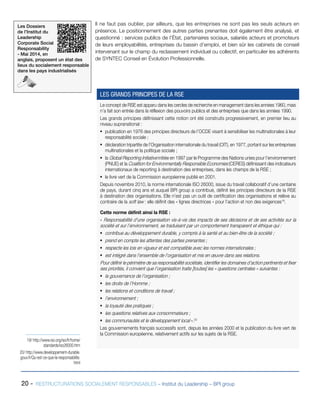 Les Dossiers
de l’Institut du
Leadership
Corporate Social
Responsability
- Mai 2014, en
anglais, proposent un état des
lieux du socialement responsable
dans les pays industrialisés
20 - RESTRUCTURATIONS SOCIALEMENT RESPONSABLES – Institut du Leadership – BPI group
Il ne faut pas oublier, par ailleurs, que les entreprises ne sont pas les seuls acteurs en
présence. Le positionnement des autres parties prenantes doit également être analysé, et
questionné : services publics de l’État, partenaires sociaux, salariés acteurs et promoteurs
de leurs employabilités, entreprises du bassin d’emploi, et bien sûr les cabinets de conseil
intervenant sur le champ du reclassement individuel ou collectif, en particulier les adhérents
de SYNTEC Conseil en Évolution Professionnelle.
19/ http://www.iso.org/iso/fr/home/
standards/iso26000.htm
20/ http://www.developpement-durable.
gouv.fr/Qu-est-ce-que-la-responsabilite.
html
Le concept de RSE est apparu dans les cercles de recherche en management dans les années 1960, mais
n’a fait son entrée dans la réflexion des pouvoirs publics et des entreprises que dans les années 1990.
Les grands principes définissant cette notion ont été construits progressivement, en premier lieu au
niveau supranational :
ƒƒ publication en 1976 des principes directeurs de l’OCDE visant à sensibiliser les multinationales à leur
responsabilité sociale ;
ƒƒ déclaration tripartite de l’Organisation internationale du travail (OIT), en 1977, portant sur les entreprises
multinationales et la politique sociale ;
ƒƒ la Global Reporting Initiative initiée en 1997 par le Programme des Nations unies pour l’environnement
(PNUE) et la Coalition for Environmentally Responsible Economies (CERES) définissant des indicateurs
internationaux de reporting à destination des entreprises, dans les champs de la RSE ;
ƒƒ le livre vert de la Commission européenne publié en 2001.
Depuis novembre 2010, la norme internationale ISO 26000, issue du travail collaboratif d’une centaine
de pays, durant cinq ans et auquel BPI group a contribué, définit les principes directeurs de la RSE
à destination des organisations. Elle n’est pas un outil de certification des organisations et relève au
contraire de la soft law : elle définit des « lignes directrices » pour l’action et non des exigences19
.
Cette norme définit ainsi la RSE :
« Responsabilité d’une organisation vis-à-vis des impacts de ses décisions et de ses activités sur la
société et sur l’environnement, se traduisant par un comportement transparent et éthique qui :
ƒƒ contribue au développement durable, y compris à la santé et au bien-être de la société ;
ƒƒ prend en compte les attentes des parties prenantes ;
ƒƒ respecte les lois en vigueur et est compatible avec les normes internationales ;
ƒƒ est intégré dans l’ensemble de l’organisation et mis en œuvre dans ses relations.
Pour définir le périmètre de sa responsabilité sociétale, identifier les domaines d’action pertinents et fixer
ses priorités, il convient que l’organisation traite [toutes] les « questions centrales » suivantes :
ƒƒ la gouvernance de l’organisation ;
ƒƒ les droits de l’Homme ;
ƒƒ les relations et conditions de travail ;
ƒƒ l’environnement ;
ƒƒ la loyauté des pratiques ;
ƒƒ les questions relatives aux consommateurs ;
ƒƒ les communautés et le développement local ».20
Les gouvernements français successifs sont, depuis les années 2000 et la publication du livre vert de
la Commission européenne, relativement actifs sur les sujets de la RSE.
LES GRANDS PRINCIPES DE LA RSE
 