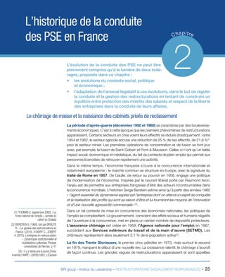 BPI group – Institut du Leadership – RESTRUCTURATIONS SOCIALEMENT RESPONSABLES - 25
L’historique de la conduite
des PSE en France Chapitre
2L’évolution de la conduite des PSE ne peut être
pleinement comprise qu’à la lumière de deux éclai-
rages, proposés dans ce chapitre :
•	 les évolutions du contexte social, politique
et économique ;
•	 l’adaptation de l’arsenal législatif à ces évolutions, dans le but de réguler
la conduite et la gestion des restructurations en tentant de construire un
équilibre entre protection des intérêts des salariés et respect de la liberté
des entreprises dans la conduite de leurs affaires.
Le chômage de masse et la naissance des cabinets privés de reclassement
La période d’après-guerre (décennies 1950 et 1960) se caractérise par des bouleverse-
ments économiques. C’est à cette époque que les premiers phénomènes de restructurations
apparaissent. Certains secteurs en crise voient leurs effectifs se réduire drastiquement : entre
1954 et 1962, le secteur agricole accuse une réduction de 25 % de ses effectifs, de 21,6 %21
pour le secteur minier. Les premières opérations de concentration et de fusion se font jour
avec, par exemple, la fusion de Saint-Gobain et Pont-à-Mousson. Celles-ci n’ont qu’un faible
impact social, économique et médiatique, du fait du contexte de plein emploi qui permet aux
personnes licenciées de retrouver rapidement une activité.
Dans le même temps, l’économie française s’ouvre à la concurrence internationale et
notamment européenne : le marché commun se structure en Europe, avec la signature du
traité de Rome en 1957. De Gaulle, de retour au pouvoir en 1958, engage une politique
de modernisation de l’économie. Inspirée par le courant libéral porté par Raymond Aron,
l’enjeu est de permettre aux entreprises françaises d’être des acteurs incontournables dans
la concurrence mondiale. L’historien Serge Berstein estime ainsi qu’à partir des années 1960
« l’agent essentiel du dynamisme espéré est l’entreprise dont on attend un esprit de conquête
et la réalisation des profits qui sont sa raison d’être et lui fourniront les moyens de l’innovation
et d’une nouvelle agressivité commerciale »22
.
Dans un tel contexte de mise en concurrence des économies nationales, les politiques de
l’emploi se complexifient. Le gouvernement, conscient des effets sociaux et humains négatifs
de l’ouverture à la concurrence, met en place un certain nombre de dispositifs protecteurs.
L’assurance chômage est créée en 1958, l’Agence nationale pour l’emploi en 1967,
succédant aux Services extérieurs du travail et de la main d’œuvre (SETMO). Les
chômeurs représentent alors seulement 2,1 % de la population active23
.
La fin des Trente Glorieuses, le premier choc pétrolier en 1973, mais surtout le second
en 1979, marquent le début d’une nouvelle ère. La croissance ralentit, le chômage s’accroît
de façon continue. Les grandes vagues de restructurations apparaissent et sont appelées
21/ THOMAS C. (septembre 2000), « Le
fonds national de l’emploi », extraits du
cahier du Chatefp
22/ BERSTEIN S. (1989), cité par BROUTE
R., « La genèse des restructurations en
France » (2010), in DIDRY C., JOBERT
A. (2010), L’entreprise en restructuration
– Dynamiques institutionnelles et
mobilisations collectives, Presses
universitaires de Rennes, p. 47
23/ « Il y a trente ans le jeune Chirac
inventait l’ANPE » (26/06/1997), L’Express
 