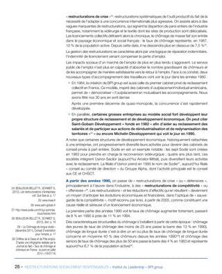 26 - RESTRUCTURATIONS SOCIALEMENT RESPONSABLES – Institut du Leadership – BPI group
« restructurations de crise »24
: restructurations systématiques de l’outil productif du fait de la
nécessité de l’adapter à une concurrence internationale plus agressive. On assiste alors à des
vagues marquantes de restructurations, qui signent la disparition de pans entiers de l’industrie
française, notamment la sidérurgie et le textile dont les sites de production sont délocalisés.
Les licenciements collectifs défraient alors la chronique, le chômage de masse fait son entrée
dans le paysage économique et social français : le taux de chômage représente, en 1987,
10 % de la population active. Depuis cette date, il ne descendra plus en dessous de 7,5 %25
.
La gestion des restructurations se caractérise alors par une logique de réparation indemnitaire,
l’indemnité de licenciement venant compenser la perte d’emploi.
Les impacts sociaux d’un marché de l’emploi de plus en plus tendu s’aggravent. Le service
public de l’emploi n’est plus en capacité d’absorber le nombre grandissant de chômeurs et
de les accompagner de manière satisfaisante vers le retour à l’emploi. Face à ce constat, deux
nouveaux types d’accompagnement des travailleurs vont voir le jour dans les années 1980 :
ƒƒ En 1984, la création de BPI group est aussi celle du premier cabinet privé de reclassement
collectif en France. Ce modèle, inspiré des cabinets d’outplacement individuel américains,
permet de « démocratiser » l’outplacement en mutualisant les accompagnements. Nous
avons fêté nos 30 ans en avril dernier.
Après une première décennie de quasi-monopole, la concurrence s’est rapidement
développée.
ƒƒ En parallèle, certaines grosses entreprises au modèle social fort développent leur
propre structure de reclassement et de développement économique. On peut citer
Saint-Gobain Développement – fondé en 1982 « afin d’aider au reclassement des
salariés et de participer aux actions de réindustrialisation et de redynamisation des
territoires »26
– ou encore Michelin Développement qui voit le jour en 1990.
A noter que certaines structures de développement économique, historiquement rattachées
à une entreprise, ont progressivement diversifié leurs activités pour devenir des cabinets de
conseil privés à part entière. Sodie en est un exemple notable : les sept Sodie sont créées
en 1983 pour prendre en charge la reconversion sidérurgique ; quatre ans plus tard, ces
sociétés intègrent Usinor-Sacilor (aujourd’hui Arcelor-Mittal), puis diversifient leurs activités
avec le reclassement. La filiale d’Usinor prend en 1995 le nom de Sodie27
, aujourd’hui filiale
« conseil au comité de direction » du Groupe Alpha, dont l’activité principale est le conseil
aux CE et CHSCT.
A partir des années 1990, on passe de « restructurations de crise » ou « défensives »,
principalement à l’œuvre dans l’industrie, à des « restructurations de compétitivité » ou
« offensives »28
. Les restructurations – et les réductions d’effectifs qui en résultent – deviennent
un moyen d’anticiper les évolutions économiques et financières, dans l’optique de « sauve-
garde de la compétitivité », motif reconnu par la loi, à partir de 2005, comme constituant une
cause réelle et sérieuse d’un licenciement économique.
La première partie des années 1990 voit le taux de chômage augmenter fortement, passant
de 8 % en 1990 à près de 11 % en 1994.
Des caractéristiques structurelles du chômage s’installent à partir de cette époque : chômage
des jeunes (le taux de chômage des moins de 25 ans passe la barre des 13 % en 1990),
chômage de longue durée c’est-à-dire un an ou plus (le taux de chômage de longue durée
concerne en moyenne 40 % des chômeurs depuis les années 199029
) et chômage des
seniors (le taux de chômage des plus de 50 ans passe la barre des 4 % en 1983 et représente
aujourd’hui 6,7 % de la population active)30
.
24/ BEAUJOLIN-BELLET R., SCHMIDT G.
(2012), Les restructurations d’entreprises,
coll. Que Sais-je, p. 17
25/ www.insee.fr
26/ www.saint-gobain.fr
27/ http://www.sodie.com/fr/qui-sommes-
nous/histoire.html
28/ BEAUJOLIN-BELLET R., SCHMIDT G.
(2012), Ibid., p. 18
29/ « Le Chômage de longue durée »
(décembre 2011), Conseil d’orientation
pour l’emploi, p. 17
30/ Chiffres de la Dares et de Pôle emploi.
D’après une infographie réalisée par le
Journal du Net, « Taux de chômage et
chômeurs en France : le point en juillet
2014 » (18/07/14)
 