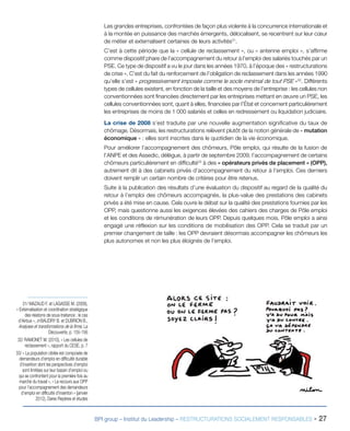 BPI group – Institut du Leadership – RESTRUCTURATIONS SOCIALEMENT RESPONSABLES - 27
Les grandes entreprises, confrontées de façon plus violente à la concurrence internationale et
à la montée en puissance des marchés émergents, délocalisent, se recentrent sur leur cœur
de métier et externalisent certaines de leurs activités31
.
C’est à cette période que la « cellule de reclassement », ou « antenne emploi », s’affirme
comme dispositif phare de l’accompagnement du retour à l’emploi des salariés touchés par un
PSE. Ce type de dispositif a vu le jour dans les années 1970, à l’époque des « restructurations
de crise ». C’est du fait du renforcement de l’obligation de reclassement dans les années 1990
qu’elle s’est « progressivement imposée comme le socle minimal de tout PSE »32
. Différents
types de cellules existent, en fonction de la taille et des moyens de l’entreprise : les cellules non
conventionnées sont financées directement par les entreprises mettant en œuvre un PSE, les
cellules conventionnées sont, quant à elles, financées par l’État et concernent particulièrement
les entreprises de moins de 1 000 salariés et celles en redressement ou liquidation judiciaire.
La crise de 2008 s’est traduite par une nouvelle augmentation significative du taux de
chômage. Désormais, les restructurations relèvent plutôt de la notion générale de « mutation
économique » : elles sont inscrites dans le quotidien de la vie économique.
Pour améliorer l’accompagnement des chômeurs, Pôle emploi, qui résulte de la fusion de
l’ANPE et des Assedic, délègue, à partir de septembre 2009, l’accompagnement de certains
chômeurs particulièrement en difficulté33
à des « opérateurs privés de placement » (OPP),
autrement dit à des cabinets privés d’accompagnement du retour à l’emploi. Ces derniers
doivent remplir un certain nombre de critères pour être retenus.
Suite à la publication des résultats d’une évaluation du dispositif au regard de la qualité du
retour à l’emploi des chômeurs accompagnés, la plus-value des prestations des cabinets
privés a été mise en cause. Cela ouvre le débat sur la qualité des prestations fournies par les
OPP, mais questionne aussi les exigences élevées des cahiers des charges de Pôle emploi
et les conditions de rémunération de leurs OPP. Depuis quelques mois, Pôle emploi a ainsi
engagé une réflexion sur les conditions de mobilisation des OPP. Cela se traduit par un
premier changement de taille : les OPP devraient désormais accompagner les chômeurs les
plus autonomes et non les plus éloignés de l’emploi.
31/ MAZAUD F. et LAGASSE M. (2009),
« Externalisation et coordination stratégique
des relations de sous-traitance : le cas
d’Airbus », in BAUDRY B. et DUBRION B.,
Analyses et transformations de la firme, La
Découverte, p. 155-156
32/ RAMONET M. (2010), « Les cellules de
reclassement », rapport du CESE, p. 7
33/ « La population ciblée est composée de
demandeurs d’emploi en difficulté durable
d’insertion dont les perspectives d’emploi
sont limitées sur leur bassin d’emploi ou
qui se confrontent pour la première fois au
marché du travail », « Le recours aux OPP
pour l’accompagnement des demandeurs
d’emploi en difficulté d’insertion » (janvier
2012), Dares Repères et études
 