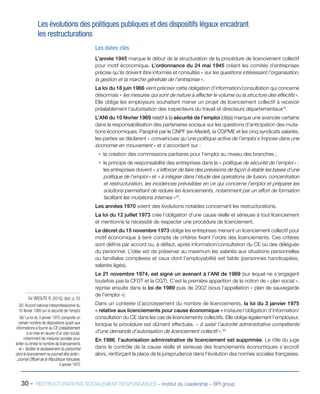 30 - RESTRUCTURATIONS SOCIALEMENT RESPONSABLES – Institut du Leadership – BPI group
Les évolutions des politiques publiques et des dispositifs légaux encadrant
les restructurations
Les dates clés
L’année 1945 marque le début de la structuration de la procédure de licenciement collectif
pour motif économique. L’ordonnance du 24 mai 1945 créant les comités d’entreprises
précise qu’ils doivent être informés et consultés « sur les questions intéressant l’organisation,
la gestion et la marche générale de l’entreprise ».
La loi du 18 juin 1966 vient préciser cette obligation d’information/consultation qui concerne
désormais « les mesures qui sont de nature à affecter le volume ou la structure des effectifs ».
Elle oblige les employeurs souhaitant mener un projet de licenciement collectif à recevoir
préalablement l’autorisation des inspecteurs du travail et directeurs départementaux34
.
L’ANI du 10 février 1969 relatif à la sécurité de l’emploi (déjà) marque une avancée certaine
dans la responsabilisation des partenaires sociaux sur les questions d’anticipation des muta-
tions économiques. Paraphé par le CNPF (ex-Medef), la CGPME et les cinq syndicats salariés,
les parties se déclarent « convaincues qu’une politique active de l’emploi s’impose dans une
économie en mouvement » et s’accordent sur :
ƒƒ la création des commissions paritaires pour l’emploi au niveau des branches ;
ƒƒ le principe de responsabilité des entreprises dans la « politique de sécurité de l’emploi » :
les entreprises doivent « s’efforcer de faire des prévisions de façon à établir les bases d’une
politique de l’emploi » et « à intégrer dans l’étude des opérations de fusion, concentration
et restructuration, les incidences prévisibles en ce qui concerne l’emploi et préparer les
solutions permettant de réduire les licenciements, notamment par un effort de formation
facilitant les mutations internes »35
.
Les années 1970 voient des évolutions notables concernant les restructurations.
La loi du 12 juillet 1973 crée l’obligation d’une cause réelle et sérieuse à tout licenciement
et mentionne la nécessité de respecter une procédure de licenciement.
Le décret du 15 novembre 1973 oblige les entreprises menant un licenciement collectif pour
motif économique à tenir compte de critères fixant l’ordre des licenciements. Ces critères
sont définis par accord ou, à défaut, après information/consultation du CE ou des délégués
du personnel. L’idée est de préserver au maximum les salariés aux situations personnelles
ou familiales complexes et ceux dont l’employabilité est faible (personnes handicapées,
salariés âgés).
Le 21 novembre 1974, est signé un avenant à l’ANI de 1969 (sur lequel ne s’engagent
toutefois pas la CFDT et la CGT). C’est la première apparition de la notion de « plan social »,
reprise ensuite dans la loi de 1989 puis de 2002 (sous l’appellation « plan de sauvegarde
de l’emploi »).
Dans un contexte d’accroissement du nombre de licenciements, la loi du 3 janvier 1975
« relative aux licenciements pour cause économique » instaure l’obligation d’information/
consultation du CE dans les cas de licenciements collectifs. Elle oblige également l’employeur,
lorsque la procédure est dûment effectuée, « à saisir l’autorité administrative compétente
d’une demande d’autorisation de licenciement collectif ».36
En 1986, l’autorisation administrative de licenciement est supprimée. Le rôle du juge
dans le contrôle de la cause réelle et sérieuse des licenciements économiques s’accroît
alors, renforçant la place de la jurisprudence dans l’évolution des normes sociales françaises.
34/ BROUTE R. (2010), Ibid., p. 55
35/ Accord national interprofessionnel du
10 février 1969 sur la sécurité de l’emploi
36/ La loi du 3 janvier 1975 comporte un
certain nombre de dispositions quant aux
informations à fournir au CE préalablement
à la mise en œuvre d’un plan social,
notamment les mesures sociales pour
éviter ou limiter le nombre de licenciements
et « faciliter le reclassement du personnel
dont le licenciement ne pourrait être évité »,
Journal Officiel de la République française,
4 janvier 1975
 
