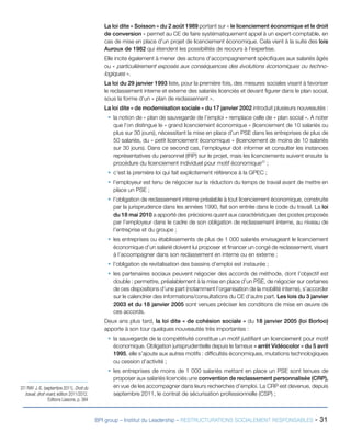 BPI group – Institut du Leadership – RESTRUCTURATIONS SOCIALEMENT RESPONSABLES - 31
La loi dite « Soisson » du 2 août 1989 portant sur « le licenciement économique et le droit
de conversion » permet au CE de faire systématiquement appel à un expert-comptable, en
cas de mise en place d’un projet de licenciement économique. Cela vient à la suite des lois
Auroux de 1982 qui étendent les possibilités de recours à l’expertise.
Elle incite également à mener des actions d’accompagnement spécifiques aux salariés âgés
ou « particulièrement exposés aux conséquences des évolutions économiques ou techno-
logiques ».
La loi du 29 janvier 1993 liste, pour la première fois, des mesures sociales visant à favoriser
le reclassement interne et externe des salariés licenciés et devant figurer dans le plan social,
sous la forme d’un « plan de reclassement ».
La loi dite « de modernisation sociale » du 17 janvier 2002 introduit plusieurs nouveautés :
ƒƒ la notion de « plan de sauvegarde de l’emploi » remplace celle de « plan social ». A noter
que l’on distingue le « grand licenciement économique » (licenciement de 10 salariés ou
plus sur 30 jours), nécessitant la mise en place d’un PSE dans les entreprises de plus de
50 salariés, du « petit licenciement économique » (licenciement de moins de 10 salariés
sur 30 jours). Dans ce second cas, l’employeur doit informer et consulter les instances
représentatives du personnel (IRP) sur le projet, mais les licenciements suivent ensuite la
procédure du licenciement individuel pour motif économique37
;
ƒƒ c’est la première loi qui fait explicitement référence à la GPEC ;
ƒƒ l’employeur est tenu de négocier sur la réduction du temps de travail avant de mettre en
place un PSE ;
ƒƒ l’obligation de reclassement interne préalable à tout licenciement économique, construite
par la jurisprudence dans les années 1990, fait son entrée dans le code du travail. La loi
du 18 mai 2010 a apporté des précisions quant aux caractéristiques des postes proposés
par l’employeur dans le cadre de son obligation de reclassement interne, au niveau de
l’entreprise et du groupe ;
ƒƒ les entreprises ou établissements de plus de 1 000 salariés envisageant le licenciement
économique d’un salarié doivent lui proposer et financer un congé de reclassement, visant
à l’accompagner dans son reclassement en interne ou en externe ;
ƒƒ l’obligation de revitalisation des bassins d’emploi est instaurée ;
ƒƒ les partenaires sociaux peuvent négocier des accords de méthode, dont l’objectif est
double : permettre, préalablement à la mise en place d’un PSE, de négocier sur certaines
de ces dispositions d’une part (notamment l’organisation de la mobilité interne), s’accorder
sur le calendrier des informations/consultations du CE d’autre part. Les lois du 3 janvier
2003 et du 18 janvier 2005 sont venues préciser les conditions de mise en œuvre de
ces accords.
Deux ans plus tard, la loi dite « de cohésion sociale » du 18 janvier 2005 (loi Borloo)
apporte à son tour quelques nouveautés très importantes :
ƒƒ la sauvegarde de la compétitivité constitue un motif justifiant un licenciement pour motif
économique. Obligation jurisprudentielle depuis le fameux « arrêt Vidéocolor » du 5 avril
1995, elle s’ajoute aux autres motifs : difficultés économiques, mutations technologiques
ou cession d’activité ;
ƒƒ les entreprises de moins de 1 000 salariés mettant en place un PSE sont tenues de
proposer aux salariés licenciés une convention de reclassement personnalisée (CRP),
en vue de les accompagner dans leurs recherches d’emploi. La CRP est devenue, depuis
septembre 2011, le contrat de sécurisation professionnelle (CSP) ;
37/ RAY J.-E. (septembre 2011), Droit du
travail, droit vivant, édition 2011/2012,
Editions Liaisons, p. 384
 