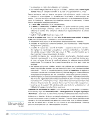 32 - RESTRUCTURATIONS SOCIALEMENT RESPONSABLES – Institut du Leadership – BPI group
ƒƒ les obligations en matière de revitalisation sont précisées ;
ƒƒ la loi instaure l’obligation triennale de négocier sur la GPEC. L’année suivante, « l’arrêt Pages
Jaunes »38
instaure l’obligation de mettre en œuvre la GPEC préalablement à un PSE.
Depuis la crise de 2008, on observe une tendance à assouplir un certain nombre de
contraintes pour les employeurs, tout en s’efforçant d’en limiter les inconvénients pour les
salariés. C’est toute la question de la sécurisation des parcours professionnels et de l’émer-
gence d’une forme de « flexisécurité » à la française (inspirée du modèle danois). Plusieurs
ANI ont été négociés dans cette perspective :
ƒƒ l’ANI de 2008 instituant la rupture conventionnelle ;
ƒƒ les ANI du 8 juillet 2009 et du 19 mai 2010 sur la gestion sociale des conséquences
de la crise économique sur l’emploi : la mise en œuvre du dispositif de chômage partiel
est élargie et facilitée, et les entreprises ont désormais la possibilité de faire du prêt de
main-d’œuvre ;
ƒƒ l’ANI du 13 janvier 2012 sur le chômage partiel.
L’ANI du 11 janvier 2013, transposé dans la loi de sécurisation de l’emploi du 14 juin
2013, marque probablement l’avancée la plus notable dans ce sens :
ƒƒ encadrement de la procédure de licenciement dans des délais mieux maîtrisés ;
ƒƒ possibilité de négocier, sous certaines conditions, des « accords PSE » entre directions
et organisations syndicales ;
ƒƒ possibilité de négocier des « accords de mobilité » : accords de droit commun (c’est-à-
dire impliquant la signature par un ou plusieurs syndicats représentant au moins 30 %
des salariés), pour permettre d’éviter la procédure de PSE, à condition toutefois que le
plan ne comprenne aucune suppression de postes ;
ƒƒ possibilité de négocier des « accords de maintien dans l’emploi ». Il doit alors s’agir
d’accords majoritaires (50 % au moins) qui permettent, sur une période de deux ans,
de jouer à la hausse du temps de travail ou à la baisse des salaires en cas de difficulté
conjoncturelle. En contrepartie, l’employeur s’engage à ne supprimer aucun poste sur
la période ;
ƒƒ une nouvelle impulsion est donnée à la GPEC, déconnectée des situations défensives,
et ne comportant plus le risque d’être vue avant tout comme ce que certains nommaient
ironiquement « GPSE ». En complément des dispositions de la loi Borloo, la négociation
sur la GPEC s’appuie sur une nouvelle consultation annuelle obligatoire sur les orientations
stratégiques de l’entreprise et doit être formellement connectée au plan de formation ;
ƒƒ est mise en place une base de données économiques et sociales, à disposition permanente
des IRP et des organisations syndicales et rassemblant un grand nombre d’informations
financières et RH sur l’entreprise. L’enjeu est de réduire l’asymétrie d’information entre
directions et représentants des salariés et d’encourager l’employeur à la transparence ;
ƒƒ les entreprises de plus de 1 000 salariés ayant le projet de fermer un établissement ont
l’obligation d’engager une recherche de repreneurs.
La loi dite « de sécurisation de l’emploi » (LSE) redonne ainsi un rôle central à l’administra-
tion du travail puisque tout PSE doit avoir été « validé » (dans le cas d’un plan négocié) ou
« homologué » (dans le cas d’un document unilatéral) par la Direccte avant sa mise en œuvre.
L’objectif est ici clairement de réduire les dérives contentieuses (on parle souvent de « déjudi-
ciarisation ») et d’éviter que les procédures ne s’éternisent. Quelques affaires ayant récemment
défrayé la chronique ont montré à quel point on pouvait en arriver à des situations aberrantes,
avec des procédures qui ont pu durer plus de cinq ans, ce qui ne sert à l’arrivée l’intérêt de
personne, et en particulier pas celui des salariés concernés.
38/ Chambre sociale de la Cour de
cassation, arrêt du 11 janvier 2006,
n° 04-46.201
 