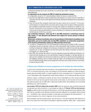 BPI group – Institut du Leadership – RESTRUCTURATIONS SOCIALEMENT RESPONSABLES - 33
L’influence des institutions et normes européennes sur la conduite des restructurations
Le droit communautaire des restructurations s’est progressivement construit depuis les années
1970. Il s’articule aujourd’hui avec une politique communautaire dédiée aux restructurations,
lancée dans les années 2000. Le cadre qualité de l’Union européenne du 13 décembre 2013
« pour l’anticipation des changements et des restructurations » en constitue la dernière avancée.
Sylvaine Laulom, professeure émérite de droit privé et spécialiste du droit social européen,
revient en 2010 sur les trois grands temps de la construction du droit social communautaire
des restructurations et sur l’affirmation, depuis les années 2000, de la politique communautaire
spécifique aux restructurations.
Les années 1970 et le début des années 1980 voient la naissance des premières directives
consacrées aux restructurations. La principale est celle du 17 février 1975 sur les licencie-
ments qui affirme deux principes fondamentaux : le droit des représentants des salariés à être
informés et consultés sur les décisions de licenciements collectifs, la consultation étant centrée
sur « la définition des mesures sociales qui devraient accompagner les licenciements »41
et
la reconnaissance d’un droit à négocier sur les restructurations.
Il faut souligner que de nombreux pays, dont la France, n’ont pas transposé cette directive du
fait d’une culture de l’information/consultation déjà bien présente. Mais cette « présomption
39/ « L’essor de la négociation sur les
questions de licenciement économique »
(23/06/14), Semaine sociale Lamy
40/ RAY J.-E. (09/06/14), « Pourquoi
négocier un plan de sauvegarde de
l’emploi ? », Le Monde
41/ LAULOM S. (2010), « Le cadre
communautaire des restructurations », in
DIDRY C., JOBERT A., Ibid., p. 79
Le premieranniversaire de la LSE a donné lieu à un premier bilan chiffré39
. Trois points ressortent plus
particulièrement.
La négociation sur les mesures du PSE (L1) séduit les partenaires sociaux :
ƒƒ la négociation concerne 75 % des entreprises mettant en œuvre un projet de PSE ;
ƒƒ deux tiers des PSE faisant l’objet de négociations aboutissent à un accord, soit 40 % des PSE, à
l’exclusion des PSE soumis à des règles de procédures spécifiques (redressements et liquidations
judiciaires) ;
ƒƒ Jean-Emmanuel Ray soulignait récemment les deux raisons de ce succès40
. D’une part,
l’administration du travail est bien plus active dans la phase amont qu’elle ne l’était auparavant.
Elle conseille les partenaires sociaux en fonction des critères qui l’amèneront à valider ou non
l’accord. D’autre part, en cas d’accord sur le PSE, le contrôle de la Direccte est plus léger, tout
comme celui du tribunal administratif en cas de contentieux (cf. la décision du tribunal administratif
de Montreuil du 07/02/14 sur ce point).
Les contentieux baissent : alors que 30 % des PSE menaient à contentieux avant la
LSE, seules 7 % des décisions des Direccte font l’objet d’un recours devant le tribunal
administratif.
Néanmoins, certaines incertitudes, tant sur les procédures d’information/consultation et de
négociation, que sur le contenu des accords PSE, subsistent. La construction progressive
d’une doctrine administrative relative aux PSE permettra de les lever.
ƒƒ Un arrêt du 10 septembre 2014 du TGI de Nanterre confirme que le contrôle du PSE, et tous les
contentieux pouvant en découler, relève de l’ordre administratif. Cela comprend notamment le
contrôle du respect de l’obligation de l’employeur de préserver la santé et la sécurité des salariés
impactés par un PSE. Cet élément doit ainsi faire partie des critères conduisant la Direccte à
homologuer ou à valider les PSE.
ƒƒ Deux PSE, bien qu’ayant fait l’objet d’un accord majoritaire et ayant été validés par la Direccte, ont
récemment été retoqués par la cour administrative d’appel de Versailles. La dernière décision en
date annule la validation de l’accord par la Direccte au motif que ce dernier avait été paraphé par
des délégués syndicaux dont le mandat n’était pas valide. Les conséquences de cette décision
pour les salariés licenciés restent encore largement inconnues, alors qu’elle survient six mois après
la mise en œuvre du PSE.
LSE ET DIMINUTION DU CONTENTIEUX SUR LE PSE
 