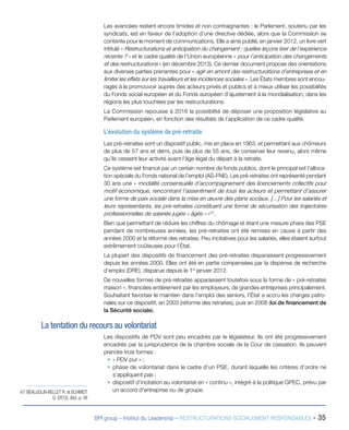 BPI group – Institut du Leadership – RESTRUCTURATIONS SOCIALEMENT RESPONSABLES - 35
Les avancées restent encore timides et non contraignantes : le Parlement, soutenu par les
syndicats, est en faveur de l’adoption d’une directive dédiée, alors que la Commission se
contente pour le moment de communications. Elle a ainsi publié, en janvier 2012, un livre vert
intitulé « Restructurations et anticipation du changement : quelles leçons tirer de l’expérience
récente ? » et le cadre qualité de l’Union européenne « pour l’anticipation des changements
et des restructurations » (en décembre 2013). Ce dernier document propose des orientations
aux diverses parties prenantes pour « agir en amont des restructurations d’entreprises et en
limiter les effets sur les travailleurs et les incidences sociales ». Les États membres sont encou-
ragés à le promouvoir auprès des acteurs privés et publics et à mieux utiliser les possibilités
du Fonds social européen et du Fonds européen d’ajustement à la mondialisation, dans les
régions les plus touchées par les restructurations.
La Commission repousse à 2016 la possibilité de déposer une proposition législative au
Parlement européen, en fonction des résultats de l’application de ce cadre qualité.
L’évolution du système de pré-retraite
Les pré-retraites sont un dispositif public, mis en place en 1963, et permettant aux chômeurs
de plus de 57 ans et demi, puis de plus de 55 ans, de conserver leur revenu, alors même
qu’ils cessent leur activité avant l’âge légal du départ à la retraite.
Ce système est financé par un certain nombre de fonds publics, dont le principal est l’alloca-
tion spéciale du Fonds national de l’emploi (AS-FNE). Les pré-retraites ont représenté pendant
30 ans une « modalité consensuelle d’accompagnement des licenciements collectifs pour
motif économique, rencontrant l’assentiment de tous les acteurs et permettant d’assurer
une forme de paix sociale dans la mise en œuvre des plans sociaux. […] Pour les salariés et
leurs représentants, les pré-retraites constituent une forme de sécurisation des trajectoires
professionnelles de salariés jugés « âgés » »47
.
Bien que permettant de réduire les chiffres du chômage et étant une mesure phare des PSE
pendant de nombreuses années, les pré-retraites ont été remises en cause à partir des
années 2000 et la réforme des retraites. Peu incitatives pour les salariés, elles étaient surtout
extrêmement coûteuses pour l’État.
La plupart des dispositifs de financement des pré-retraites disparaissent progressivement
depuis les années 2000. Elles ont été en partie compensées par la dispense de recherche
d’emploi (DRE), disparue depuis le 1er
janvier 2012.
De nouvelles formes de pré-retraites apparaissent toutefois sous la forme de « pré-retraites
maison », financées entièrement par les employeurs, de grandes entreprises principalement.
Souhaitant favoriser le maintien dans l’emploi des seniors, l’État a accru les charges patro-
nales sur ce dispositif, en 2003 (réforme des retraites), puis en 2008 (loi de financement de
la Sécurité sociale).
La tentation du recours au volontariat
Les dispositifs de PDV sont peu encadrés par le législateur. Ils ont été progressivement
encadrés par la jurisprudence de la chambre sociale de la Cour de cassation. Ils peuvent
prendre trois formes :
ƒƒ « PDV pur » ;
ƒƒ phase de volontariat dans le cadre d’un PSE, durant laquelle les critères d’ordre ne
s’appliquent pas ;
ƒƒ dispositif d’incitation au volontariat en « continu », intégré à la politique GPEC, prévu par
un accord d’entreprise ou de groupe.47/ BEAUJOLIN-BELLET R. et SCHMIDT
G. (2012), Ibid., p. 48
 