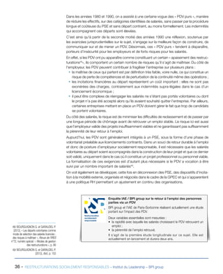 Dans les années 1980 et 1990, on a assisté à une certaine vogue des « PDV purs », manière
de réduire les effectifs, sur des catégories identifiées de salariés, sans passer par la procédure
longue et coûteuse du PSE et sans départ contraint, au moins formellement. Les indemnités
qui accompagnent ces départs sont élevées.
C’est ainsi qu'à partir de la seconde moitié des années 1990 une réflexion, soutenue par
les avancées jurisprudentielles sur le sujet, s’engage sur la meilleure façon de construire, de
communiquer sur et de mener un PDV. Désormais, ces « PDV purs » tendent à disparaître,
porteurs d’insécurité pour les employeurs et de forts risques pour les salariés.
En effet, si les PDV ont pu apparaître comme constituant un certain « apaisement des restruc-
turations48
», ils comportent un certain nombre de risques qu’il s’agit de maîtriser. Du côté de
l’employeur, les PDV peuvent contribuer à fragiliser l’entreprise sur plusieurs plans :
ƒƒ la maîtrise de ceux qui partent est par définition très faible, voire nulle, ce qui constitue un
risque de perte de compétences et de perturbation de la continuité même des opérations ;
ƒƒ les incitations financières au départ représentent un coût important : elles ne sont pas
exonérées des charges, contrairement aux indemnités supra-légales dans le cas d’un
licenciement économique ;
ƒƒ il peut être complexe de réengager les salariés ne s’étant pas portés volontaires ou dont
le projet n’a pas été accepté alors qu’ils avaient souhaité quitter l’entreprise. Par ailleurs,
certaines entreprises mettant en place un PDV doivent gérer le fait que trop de candidats
se portent volontaires.
Du côté des salariés, le risque est de minimiser les difficultés de reclassement et de passer par
une longue période de chômage avant de retrouver un emploi stable. Le risque ici est aussi
que l’employeur valide des projets insuffisamment viables et ne garantissant pas suffisamment
la pérennité de leur retour à l’emploi.
Aujourd’hui, les PDV sont généralement intégrés à un PSE, sous la forme d’une phase de
volontariat préalable aux licenciements contraints. Dans un souci de retour durable à l’emploi
et donc de posture d’employeur socialement responsable, il est nécessaire que les salariés
volontaires au départ soient accompagnés dans la construction de leur projet et que ce dernier
soit validé, uniquement dans le cas où il constitue un projet professionnel ou personnel viable.
La formalisation de ces exigences est d’autant plus nécessaire si le PDV a vocation à être
suivi par un nombre important de salariés49
.
On voit également se développer, cette fois en déconnexion des PSE, des dispositifs d’incita-
tion à la mobilité externe, organisés et négociés dans le cadre de la GPEC et qui s’apparentent
à une politique RH permettant un ajustement en continu des organisations.
Enquête IAE / BPI group sur le retour à l’emploi des personnes
parties via un PDV
BPI group et l’IAE de Paris-Sorbonne réalisent actuellement une étude
portant sur l’impact des PDV.
Deux variables essentielles sont mesurées :
•	 la rapidité avec laquelle les salariés choisissant le PDV retrouvent un
emploi ;
•	 la pérennité de l’emploi retrouvé.
Il s’agit de la première étude longitudinale sur ce sujet. Elle est
actuellement en lancement et durera deux ans.
Restructuration
socialement
responsable
36 - RESTRUCTURATIONS SOCIALEMENT RESPONSABLES – Institut du Leadership – BPI group
48/ BOURGUIGNON G. et GARAUDEL P.
(2012), « Les départs volontaires comme
mode de sélection des salariés licenciés :
des risques à maîtriser », Revue de l’IRES
n°72, numéro spécial : « Modes de gestion
des restructurations », p. 99
49/ BOURGUIGNON G. et GARAUDEL P.
(2012), Ibid., p. 103
 