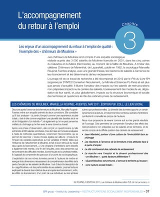 BPI group – Institut du Leadership – RESTRUCTURATIONS SOCIALEMENT RESPONSABLES - 37
L’accompagnement
du retour à l’emploi Chapitre
3Les enjeux d’un accompagnement du retour à l’emploi de qualité :
l’exemple des « chômeurs de Moulinex »
Les chômeurs de Moulinex rend compte d’une enquête sociologique
réalisée auprès des 3 000 salariés de Moulinex licenciés en 2001, dans les cinq usines
du Calvados et du Maine (Normandie), au moment de la faillite de Moulinex. A l’instar des
célèbres Chômeurs de Marienthal, de Lazarsfeld, publié en 1982, la sociologue Manuella
Roupnel-Fuentes analyse, avec une grande finesse, les réactions de salariés à l’annonce de
leur licenciement et les déterminants de leur reclassement.
L’ouvrage né de ce travail de recherche a été récompensé en 2012 par le Prix du Livre RH
(organisé par SYNTEC Conseil en Recrutement, Le Monde et Sciences Po Paris) et est plus
que jamais d’actualité. Il illustre l’ampleur des impacts sur les salariés de restructurations
non-préparées (impacts sur la carrière des salariés, bouleversement des modes de vie, dégra-
dation de leur santé, et, plus globalement, impacts sur la structure économique et sociale
des territoires) et questionne le rôle des cabinets privés de reclassement.
Deux ans après l’annonce de la fermeture de Moulinex, Manuella Roupnel-
Fuentes mène son enquête animée de deux convictions. Elle considère
qu’il faut analyser « la perte d’emploi comme une expérience sociale
totale, c’est-à-dire comme englobant une pluralité des facettes de la vie
et de l’intégration d’un individu »50
, et également qu’on ne peut penser les
méfaits du chômage qu’en lien avec le sens donné au travail.
Après une phase d’observation, elle conçoit un questionnaire qu’elle
administre à 830 salariés volontaires. Ces données sont ensuite analysées
à l’aide de méthodes quantitatives, notamment l’économétrie, qui lui
permet de raisonner « toutes choses égales par ailleurs » (mesure de
l’impact de variables explicatives sur les variables d’intérêt, telles que
l’influence de l’attachement à Moulinex, le fait d’avoir retrouvé du travail
deux après le licenciement...). Une vingtaine d’entretiens semi-directifs
a également été menée, à la fin de l’enquête, avec des personnes qui
rencontraient des difficultés morales, économiques et/ou professionnelles.
Il s’agissait de comprendre les parcours d’un point de vue biographique.
L’exploitation de ces riches données permet à l’auteure de mettre en
exergue trois dimensions nécessaires à la compréhension des effets de la
perte d’emploi sur les salariés de Moulinex : tout d’abord la description de
la « saga Moulinex » et des particularités de ses salariés ; puis les facteurs
expliquant le devenir des individus deux ans après leur licenciement ; enfin,
les effets du licenciement, d’un point de vue individuel, sur les sphères
autres que professionnelles. La diversité des données apporte un certain
dynamisme à la lecture, et notamment les nombreux extraits d’entretiens
qui illustrent à merveille les propos de l’auteure.
Nous nous proposons de revenir comme suit sur les grands résultats
de l’ouvrage. Cela permettra de comprendre l’ampleur des effets des
restructurations non préparées sur les salariés et les territoires, et de
rendre compte de la difficile position des cabinets de reclassement :
ƒƒ Jean Mantelet, porteur d’une culture de l’invincibilité face au
chômage
ƒƒ Les réactions à l’annonce de la fermeture et les attitudes face à
la perte d’emploi
ƒƒ Le rôle controversé des cabinets de reclassement
ƒƒ La marche vers l’emploi et le devenir professionnel des
« ex-Moulinex » : quels facteurs différentiant ?
ƒƒ « Quand Moulinex est enrhumé, c’est tout le territoire qui tousse »
ƒƒ « Une rupture sociale totale »
LES CHÔMEURS DE MOULINEX, MANUELLA ROUPNEL-FUENTES, MAI 2011, ÉDITION PUF, COLL. LE LIEN SOCIAL
50/ ROUPNEL-FUENTES M. (2011), Les chômeurs de Moulinex, édition PUF, coll. Le Lien social, p. 4
 