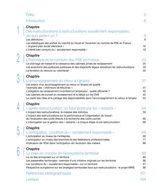 2
1
3
4
5
6
Édito	5
Introduction	6
Chapitre
Des restructurations à restructurations socialement responsables :
de quoi parle-t-on ? 	 9
Les définitions	 9
Les statistiques des sorties du marché du travail et l’évolution du nombre de PSE en France :
« le grand plan social silencieux »	 16
L’intérêt bien compris du « socialement responsable »	 19
Chapitre
L’historique de la conduite des PSE en France	 25
Le chômage de masse et la naissance des cabinets privés de reclassement 	 25
Les évolutions des politiques publiques et des dispositifs légaux encadrant les restructurations 	 30
La tentation du recours au volontariat 	 35
Chapitre
L’accompagnement du retour à l’emploi 	 37
Les enjeux d’un accompagnement du retour à l’emploi de qualité :
l’exemple des « chômeurs de Moulinex » 	 37
L’obligation de reclassement incombant à l’employeur : quelle efficacité ?	 40
Les cabinets de conseil en reclassement et le débat sur les OVE	 42
La clarté des rôles et le partage des responsabilités dans l’accompagnement du retour à l’emploi	 53
Chapitre
L’après-restructuration, un futur porté par les « restants »	 59
L’impact des restructurations, le malaise des individus	 59
L’impact des restructurations sur la performance et l’organisation du travail :
de l’évaluation des coûts directs à la recherche des coûts cachés	 66
L’interrogation sur la gestion des « restants » à chaque étape d’une restructuration	 68
Chapitre
L’anticipation, condition du « socialement responsable » 	 69
L’anticipation au niveau de l’entreprise	 69
L’anticipation au niveau des branches et des fédérations professionnelles 	 77
Implication de l’État dans l’anticipation de l’évolution des métiers 	 88
Chapitre
La prise en compte de l’écosystème territorial	 89
La vie des entreprises sur un territoire 	 89
Les passerelles territoriales : exemple d’une initiative originale sur les territoires	 96
Les conditions du « socialement responsable » sur un territoire 	 97
Perspective européenne sur les stratégies territoriales face aux restructurations : le projet MIRE	 98
Références bibliographiques	 101
Lexique	104
 