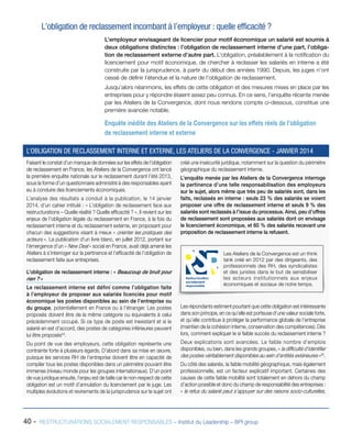 40 - RESTRUCTURATIONS SOCIALEMENT RESPONSABLES – Institut du Leadership – BPI group
L’obligation de reclassement incombant à l’employeur : quelle efficacité ?
L’employeur envisageant de licencier pour motif économique un salarié est soumis à
deux obligations distinctes : l’obligation de reclassement interne d’une part, l’obliga-
tion de reclassement externe d’autre part. L’obligation, préalablement à la notification du
licenciement pour motif économique, de chercher à reclasser les salariés en interne a été
construite par la jurisprudence, à partir du début des années 1990. Depuis, les juges n’ont
cessé de définir l’étendue et la nature de l’obligation de reclassement.
Jusqu’alors néanmoins, les effets de cette obligation et des mesures mises en place par les
entreprises pour y répondre étaient assez peu connus. En ce sens, l’enquête récente menée
par les Ateliers de la Convergence, dont nous rendons compte ci-dessous, constitue une
première avancée notable.
Enquête inédite des Ateliers de la Convergence sur les effets réels de l’obligation
de reclassement interne et externe
Faisant le constat d’un manque de données sur les effets de l’obligation
de reclassement en France, les Ateliers de la Convergence ont lancé
la première enquête nationale sur le reclassement durant l’été 2013,
sous la forme d’un questionnaire administré à des responsables ayant
eu à conduire des licenciements économiques.
L’analyse des résultats a conduit à la publication, le 14 janvier
2014, d’un cahier intitulé : « L’obligation de reclassement face aux
restructurations – Quelle réalité ? Quelle efficacité ? ». Il revient sur les
enjeux de l’obligation légale du reclassement en France, à la fois du
reclassement interne et du reclassement externe, en proposant pour
chacun des suggestions visant à mieux « orienter les pratiques des
acteurs ». La publication d’un livre blanc, en juillet 2012, portant sur
l’émergence d’un « New Deal » social en France, avait déjà amené les
Ateliers à s’interroger sur la pertinence et l’efficacité de l’obligation de
reclassement faite aux entreprises.
L’obligation de reclassement interne : « Beaucoup de bruit pour
rien ? »
Le reclassement interne est défini comme l’obligation faite
à l’employeur de proposer aux salariés licenciés pour motif
économique les postes disponibles au sein de l’entreprise ou
du groupe, potentiellement en France ou à l’étranger. Les postes
proposés doivent être de la même catégorie ou équivalents à celui
précédemment occupé. Si ce type de poste est inexistant et si le
salarié en est d’accord, des postes de catégories inférieures peuvent
lui être proposés54
.
Du point de vue des employeurs, cette obligation représente une
contrainte forte à plusieurs égards. D’abord dans sa mise en œuvre,
puisque les services RH de l’entreprise doivent être en capacité de
compiler tous les postes disponibles dans un périmètre pouvant être
immense (niveau monde pour les groupes internationaux). D’un point
de vue juridique ensuite, l’enjeu est de taille car le non-respect de cette
obligation est un motif d’annulation du licenciement par le juge. Les
multiples évolutions et revirements de la jurisprudence sur le sujet ont
créé une insécurité juridique, notamment sur la question du périmètre
géographique du reclassement interne.
L’enquête menée par les Ateliers de la Convergence interroge
la pertinence d’une telle responsabilisation des employeurs
sur le sujet, alors même que très peu de salariés sont, dans les
faits, reclassés en interne : seuls 23 % des salariés se voient
proposer une offre de reclassement interne et seuls 9 % des
salariés sont reclassés à l’issue du processus. Ainsi, peu d’offres
de reclassement sont proposées aux salariés dont on envisage
le licenciement économique, et 60 % des salariés recevant une
proposition de reclassement interne la refusent.
Les répondants estiment pourtant que cette obligation est intéressante
dans son principe, en ce qu’elle est porteuse d’une valeur sociale forte,
et qu’elle contribue à protéger la performance globale de l’entreprise
(maintien de la cohésion interne, conservation des compétences). Dès
lors, comment expliquer le si faible succès du reclassement interne ?
Deux explications sont avancées. Le faible nombre d’emplois
disponibles, ou bien, dans les grands groupes, « la difficulté d’identifier
des postes véritablement disponibles au sein d’entités extérieures »55
.
Du côté des salariés, la faible mobilité géographique, mais également
professionnelle, est un facteur explicatif important. Certaines des
causes de cette faible mobilité sont totalement en dehors du champ
d’action possible et donc du champ de responsabilité des entreprises :
« le refus du salarié peut s’appuyer sur des raisons socio-culturelles,
L’OBLIGATION DE RECLASSEMENT INTERNE ET EXTERNE, LES ATELIERS DE LA CONVERGENCE - JANVIER 2014
Les Ateliers de la Convergence est un think
tank créé en 2012 par des dirigeants, des
professionnels des RH, des syndicalistes
et des juristes dans le but de sensibiliser
les acteurs institutionnels aux enjeux
économiques et sociaux de notre temps.
Restructuration
socialement
responsable
 