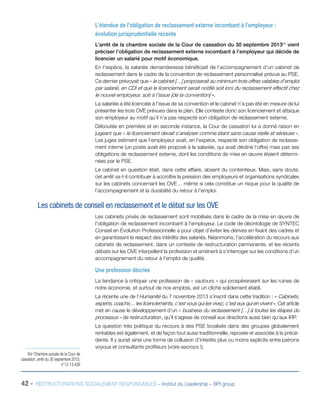 42 - RESTRUCTURATIONS SOCIALEMENT RESPONSABLES – Institut du Leadership – BPI group
L’étendue de l’obligation de reclassement externe incombant à l’employeur :
évolution jurisprudentielle récente
L’arrêt de la chambre sociale de la Cour de cassation du 30 septembre 201364
vient
préciser l’obligation de reclassement externe incombant à l’employeur qui décide de
licencier un salarié pour motif économique.
En l’espèce, la salariée demanderesse bénéficiait de l’accompagnement d’un cabinet de
reclassement dans le cadre de la convention de reclassement personnalisé prévue au PSE.
Ce dernier prévoyait que « le cabinet […] proposerait au minimum trois offres valables d’emploi
par salarié, en CDI et que le licenciement serait notifié soit lors du reclassement effectif chez
le nouvel employeur, soit à l’issue [de la convention] ».
La salariée a été licenciée à l’issue de sa convention et le cabinet n’a pas été en mesure de lui
présenter les trois OVE prévues dans le plan. Elle conteste donc son licenciement et attaque
son employeur au motif qu’il n’a pas respecté son obligation de reclassement externe.
Déboutée en première et en seconde instance, la Cour de cassation lui a donné raison en
jugeant que « le licenciement devait s’analyser comme étant sans cause réelle et sérieuse ».
Les juges estiment que l’employeur avait, en l’espèce, respecté son obligation de reclasse-
ment interne (un poste avait été proposé à la salariée, qui avait décliné l’offre) mais pas ses
obligations de reclassement externe, dont les conditions de mise en œuvre étaient détermi-
nées par le PSE.
Le cabinet en question était, dans cette affaire, absent du contentieux. Mais, sans doute,
cet arrêt va-t-il contribuer à accroître la pression des employeurs et organisations syndicales
sur les cabinets concernant les OVE… même si cela constitue un risque pour la qualité de
l’accompagnement et la durabilité du retour à l’emploi.
Les cabinets de conseil en reclassement et le débat sur les OVE
Les cabinets privés de reclassement sont mobilisés dans le cadre de la mise en œuvre de
l’obligation de reclassement incombant à l’employeur. Le code de déontologie de SYNTEC
Conseil en Évolution Professionnelle a pour objet d’éviter les dérives en fixant des cadres et
en garantissant le respect des intérêts des salariés. Néanmoins, l’accélération du recours aux
cabinets de reclassement, dans un contexte de restructuration permanente, et les récents
débats sur les OVE interpellent la profession et amènent à s’interroger sur les conditions d’un
accompagnement du retour à l’emploi de qualité.
Une profession décriée
La tendance à critiquer une profession de « vautours » qui prospéreraient sur les ruines de
notre économie, et surtout de nos emplois, est un cliché solidement établi.
La récente une de l’Humanité du 7 novembre 2013 s’inscrit dans cette tradition : « Cabinets,
experts, coachs… les licenciements, c’est vous qui les vivez, c’est eux qui en vivent ». Cet article
met en cause le développement d’un « business du reclassement […] à toutes les étapes du
processus » de restructuration, qu’il s’agisse de conseil aux directions aussi bien qu’aux IRP.
La question très politique du recours à des PSE localisés dans des groupes globalement
rentables est également, et de façon tout aussi traditionnelle, reposée et associée à la précé-
dente. Il y aurait ainsi une forme de collusion d’intérêts plus ou moins explicite entre patrons
voyous et consultants profiteurs (voire escrocs !).
64/ Chambre sociale de la Cour de
cassation, arrêt du 30 septembre 2013,
n°12-13.439
 