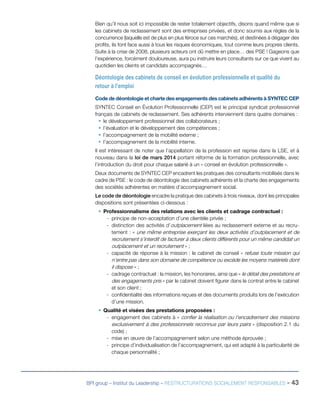 BPI group – Institut du Leadership – RESTRUCTURATIONS SOCIALEMENT RESPONSABLES - 43
Bien qu’il nous soit ici impossible de rester totalement objectifs, disons quand même que si
les cabinets de reclassement sont des entreprises privées, et donc soumis aux règles de la
concurrence (laquelle est de plus en plus féroce sur ces marchés), et destinées à dégager des
profits, ils font face aussi à tous les risques économiques, tout comme leurs propres clients.
Suite à la crise de 2008, plusieurs acteurs ont dû mettre en place… des PSE ! Gageons que
l’expérience, forcément douloureuse, aura pu instruire leurs consultants sur ce que vivent au
quotidien les clients et candidats accompagnés…
Déontologie des cabinets de conseil en évolution professionnelle et qualité du
retour à l’emploi
Code de déontologie et charte des engagements des cabinets adhérents à SYNTEC CEP
SYNTEC Conseil en Évolution Professionnelle (CEP) est le principal syndicat professionnel
français de cabinets de reclassement. Ses adhérents interviennent dans quatre domaines :
ƒƒ le développement professionnel des collaborateurs ;
ƒƒ l’évaluation et le développement des compétences ;
ƒƒ l’accompagnement de la mobilité externe ;
ƒƒ l’accompagnement de la mobilité interne.
Il est intéressant de noter que l’appellation de la profession est reprise dans la LSE, et à
nouveau dans la loi de mars 2014 portant réforme de la formation professionnelle, avec
l’introduction du droit pour chaque salarié à un « conseil en évolution professionnelle ».
Deux documents de SYNTEC CEP encadrent les pratiques des consultants mobilisés dans le
cadre de PSE : le code de déontologie des cabinets adhérents et la charte des engagements
des sociétés adhérentes en matière d’accompagnement social.
Le code de déontologie encadre la pratique des cabinets à trois niveaux, dont les principales
dispositions sont présentées ci-dessous :
ƒƒ Professionnalisme des relations avec les clients et cadrage contractuel :
-- principe de non-acceptation d’une clientèle privée ;
-- distinction des activités d’outplacement liées au reclassement externe et au recru-
tement : « une même entreprise exerçant les deux activités d’outplacement et de
recrutement s’interdit de facturer à deux clients différents pour un même candidat un
outplacement et un recrutement » ;
-- capacité de réponse à la mission : le cabinet de conseil « refuse toute mission qui
n’entre pas dans son domaine de compétence ou excède les moyens matériels dont
il dispose » ;
-- cadrage contractuel : la mission, les honoraires, ainsi que « le détail des prestations et
des engagements pris » par le cabinet doivent figurer dans le contrat entre le cabinet
et son client ;
-- confidentialité des informations reçues et des documents produits lors de l’exécution
d’une mission.
ƒƒ Qualité et visées des prestations proposées :
-- engagement des cabinets à « confier la réalisation ou l’encadrement des missions
exclusivement à des professionnels reconnus par leurs pairs » (disposition 2.1 du
code) ;
-- mise en œuvre de l’accompagnement selon une méthode éprouvée ;
-- principe d’individualisation de l’accompagnement, qui est adapté à la particularité de
chaque personnalité ;
 