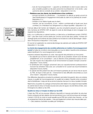 44 - RESTRUCTURATIONS SOCIALEMENT RESPONSABLES – Institut du Leadership – BPI group
-- buts de l’accompagnement : « apporter au bénéficiaire la vision la plus claire et la
plus complète possible sur les plans personnel et professionnel » et le rendre « plus
autonome dans la conduite de sa carrière » (disposition 2.2 et 2.3).
ƒƒ Relations avec les clients, les bénéficiaires et les confrères :
-- principe de liberté du bénéficiaire : « la prestation ne débute qu’après accord du
(des) bénéficiaire(s) et l’engagement irrévocable du client et du [cabinet] de conseil »
(disposition 3.1) ;
-- entretien d’une relation loyale avec le client ;
-- maintien, par les consultants, d’une « relation confraternelle et loyale avec leurs
confrères, en s’interdisant tout dénigrement ou critique injustifiés » (disposition 3.4).
Il est par ailleurs fait mention de l’obligation, pour les consultants exerçant au sein de cabi-
nets membres de SYNTEC CEP, de signer le code de déontologie et ainsi s’engager à en
respecter les dispositions.
Enfin, si un conflit entre un cabinet membre, un client et/ou un bénéficiaire survient, SYNTEC
CEP « peut être choisi comme arbitre par commun accord des deux parties. Il rendra son
arbitrage après avoir entendu les deux parties et sur la base du code de déontologie » (dispo-
sition introductive et disposition 1.8 du code).
En cas de non-application du code de déontologie, les cabinets sont radiés de SYNTEC CEP
(disposition 4.1 du code).
La charte des engagements des sociétés adhérentes en matière d’accompagnement
social formalise les conditions dans lesquelles se noue la relation tripartite entre employeur,
salarié bénéficiant d’un accompagnement et cabinet.
Il reprend certaines dispositions du code, mais apporte des précisions sur trois points :
ƒƒ les objectifs que se fixe le cabinet dans le cadre de sa prestation doivent avoir été fixés
préalablement, et en concertation « avec la direction et les partenaires sociaux en fonc-
tion des moyens mis à disposition et de l’environnement du bassin d’emploi concerné »
(disposition 7 de la charte) ;
ƒƒ le bénéficiaire doit s’engager activement dans son repositionnement professionnel en
honorant les entretiens fixés avec son consultant et en suivant ses recommandations
(disposition 8 de la charte) ;
ƒƒ le cabinet doit être présent lors des commissions paritaires de suivi de la mise en œuvre
du PSE, de façon à faire part de « l’avancement et des difficultés rencontrées au cours
de la mission » (disposition 9 de la charte).
Ces différentes dispositions encadrant la profession permettent de garantir, dans une certaine
mesure, la qualité de l’accompagnement, la qualité de la relation tripartite entre consultant/
client et bénéficiaire. L’enjeu est de se donner toutes les chances d’un retour durable à l’emploi.
Néanmoins, la question du cadrage contractuel de cette relation et du degré de responsabilité
du cabinet dans le retour à l’emploi se pose avec plus de vigueur ces dernières années, avec
l’émergence du débat sur les OVE.
Qualité du retour à l’emploi et débat sur les OVE
L’objet des PSE est de proposer différents dispositifs et mesures permettant de sécuriser
l’avenir professionnel des salariés dont le licenciement pour motif économique est envisagé.
L’article L1233-62 du code du travail rappelle que le PSE doit contenir des mesures « en vue
du reclassement interne des salariés », mais peut également contenir des mesures telles que :
ƒƒ « Des créations d’activités nouvelles par l’entreprise ;
Charte des
engagements
d’accompa-
gnement
social SYNTEC
 