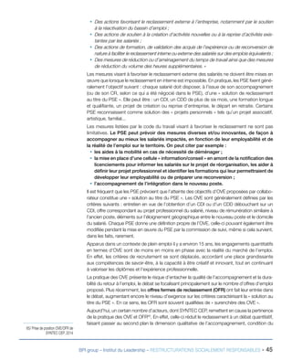 BPI group – Institut du Leadership – RESTRUCTURATIONS SOCIALEMENT RESPONSABLES - 45
ƒƒ Des actions favorisant le reclassement externe à l’entreprise, notamment par le soutien
à la réactivation du bassin d’emploi ;
ƒƒ Des actions de soutien à la création d’activités nouvelles ou à la reprise d’activités exis-
tantes par les salariés ;
ƒƒ Des actions de formation, de validation des acquis de l’expérience ou de reconversion de
nature à faciliter le reclassement interne ou externe des salariés sur des emplois équivalents ;
ƒƒ Des mesures de réduction ou d’aménagement du temps de travail ainsi que des mesures
de réduction du volume des heures supplémentaires. »
Les mesures visant à favoriser le reclassement externe des salariés ne doivent être mises en
œuvre que lorsque le reclassement en interne est impossible. En pratique, les PSE fixent géné-
ralement l’objectif suivant : chaque salarié doit disposer, à l’issue de son accompagnement
(ou de son CR, selon ce qui a été négocié dans le PSE), d’une « solution de reclassement
au titre du PSE ». Elle peut être : un CDI, un CDD de plus de six mois, une formation longue
et qualifiante, un projet de création ou reprise d’entreprise, le départ en retraite. Certains
PSE reconnaissent comme solution des « projets personnels » tels qu’un projet associatif,
artistique, familial...
Les mesures listées par le code du travail visant à favoriser le reclassement ne sont pas
limitatives. Le PSE peut prévoir des mesures diverses et/ou innovantes, de façon à
accompagner au mieux les salariés impactés, en fonction de leur employabilité et de
la réalité de l’emploi sur le territoire. On peut citer par exemple :
ƒƒ les aides à la mobilité en cas de nécessité de déménager ;
ƒƒ la mise en place d’une cellule « information/conseil » en amont de la notification des
licenciements pour informer les salariés sur le projet de réorganisation, les aider à
définir leur projet professionnel et identifier les formations qui leur permettraient de
développer leur employabilité ou de préparer une reconversion ;
ƒƒ l’accompagnement de l’intégration dans le nouveau poste.
Il est fréquent que les PSE prévoient que l’atteinte des objectifs d’OVE proposées par collabo-
rateur constitue une « solution au titre du PSE ». Les OVE sont généralement définies par les
critères suivants : entretien en vue de l’obtention d’un CDI ou d’un CDD débouchant sur un
CDI, offre correspondant au projet professionnel du salarié, niveau de rémunération similaire à
l’ancien poste, éléments sur l’éloignement géographique entre le nouveau poste et le domicile
du salarié. Chaque PSE donne une définition propre de l’OVE, celle-ci pouvant également être
modifiée pendant la mise en œuvre du PSE par la commission de suivi, même si cela survient,
dans les faits, rarement.
Apparus dans un contexte de plein emploi il y a environ 15 ans, les engagements quantitatifs
en termes d’OVE sont de moins en moins en phase avec la réalité du marché de l’emploi.
En effet, les critères de recrutement se sont déplacés, accordant une place grandissante
aux compétences de savoir-être, à la capacité à être créatif et innovant, tout en continuant
à valoriser les diplômes et l’expérience professionnelle.
La pratique des OVE présente le risque d’entacher la qualité de l’accompagnement et la dura-
bilité du retour à l’emploi, le débat se focalisant principalement sur le nombre d’offres d’emploi
proposé. Plus récemment, les offres fermes de reclassement (OFR) ont fait leur entrée dans
le débat, augmentant encore le niveau d’exigence sur les critères caractérisant la « solution au
titre du PSE ». En ce sens, les OFR sont souvent qualifiées de « surenchère des OVE ».
Aujourd’hui, un certain nombre d’acteurs, dont SYNTEC CEP, remettent en cause la pertinence
de la pratique des OVE et OFR65
. En effet, celle-ci réduit le reclassement à un débat quantitatif,
faisant passer au second plan la dimension qualitative de l’accompagnement, condition du
65/ Prise de position OVE/OFR de
SYNTEC CEP, 2014
 