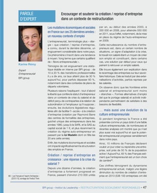 BPI group – Institut du Leadership – RESTRUCTURATIONS SOCIALEMENT RESPONSABLES - 47
Les mutations économiques et sociales
en France sur ces 25 dernières années :
un nouveau contexte d’emploi
L’entrepreneuriat, terminologie plus « élar-
gie » que création / reprise d’entreprise,
a connu, durant la dernière décennie, un
engouement considérable dans notre pays.
Ce phénomène s’inscrit dans une tendance
à moyen / long terme que certains qualifient
de « fièvre entrepreneuriale ».
Témoigne de cet engouement une statis-
tique établie en interne par BPI group : de
10 à 20 % des transitions professionnelles
il y a dix ans, ce taux atteint plus de 30 %
aujourd’hui, pour parfois dépasser 60 %,
notamment dans des contextes de plans de
départs volontaires.
Plusieurs raisons l’expliquent : tout d’abord
la liberté que confère le statut d’entrepreneur
dans un contexte de crise du salariat et de
déficit perçu de contreparties à la relation de
subordination à l’employeur qu’il suppose ;
ensuite, les évolutions législatives régu-
lières afin de faciliter l’« accès » à la création
d’entreprise (création par Raymond Barre
des centres de formalités des entreprises,
guichet unique des entrepreneurs dans les
années 1980, jusqu’à la SARL et la SAS au
capital social de 1 €, et plus récemment la
création du régime auto-entrepreneur en
passant par la loi Madelin dont on fête les
20 ans cette année).
Enfin, les mutations économiques et sociales
ont impacté significativement la structuration
des emplois en France.
Création / reprise d’entreprise en
croissance : une réponse à la crise du
salariat ?
Depuis une dizaine d’années, la création
d’entreprise a fortement progressé en
France, passant d’environ 210 000 unités
par an, au début des années 2000, à
330 000 en 2008, pour atteindre 550 000
en 2011, sous l’effet, notamment, de la mise
en place du régime de l’auto-entrepreneur
en 2009.
Cette recrudescence du nombre d’entre-
preneurs est, dans un certain nombre de
situations, un signe d’adaptation à la crise,
le travail non salarié étant un moyen de créer
son emploi et constituant, dans certains
cas, une solution par défaut pour ceux qui
peinent à retrouver un emploi salarié.
Elle trouve également son explication dans
le recentrage des entreprises sur leur savoir-
faire historique. Cela se traduit par des exter-
nalisations d’activités, parfois reprises par
les salariés.
On observe donc que les frontières entre
salariat et entrepreneuriat sont moins
« étanches ». Formes alternatives d’emploi
(tel que le portage salarial) et activité indé-
pendante permettraient de satisfaire à des
besoins de flexibilité.
… mais aussi une évolution de la
culture entrepreneuriale
Si pendant longtemps la France a été
présentée comme un pays doté d’une faible
culture entrepreneuriale, de nombreuses et
récentes analyses ont montré que ça n’est
plus aussi vrai aujourd’hui et que le poten-
tiel entrepreneurial progresse sensiblement
dans notre pays.
Ainsi, 15 millions de Français déclarent
vouloir un jour créer ou reprendre une entre-
prise, soit près de 50 % de la population
active ! Aujourd’hui, 65 % des Français esti-
ment que l’entrepreneuriat est un bon choix
de carrière66
.
Ces chiffres témoignent du dynamisme
entrepreneurial actuel, malgré une légère
diminution du nombre de création d’entre-
prise en 2013 (538 100 entreprises ont été
Karine Rémy
Expert
Entrepreneuriat
BPI group
PAROLE
D’EXPERT
Encourager et soutenir la création / reprise d’entreprise
dans un contexte de restructuration
66/ « Les Français et l’esprit d’entreprise »
(20/01/13), sondage de l’Institut Think
 
