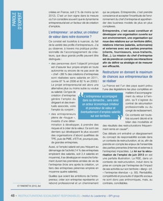 48 - RESTRUCTURATIONS SOCIALEMENT RESPONSABLES – Institut du Leadership – BPI group
créées en France, soit 2 % de moins qu’en
2012). C’est un bon signe dans la mesure
où l’on considère souvent que le dynamisme
entrepreneurial est un facteur clé de création
d’emplois.
L’entrepreneur : un acteur, un créateur
de valeur dans notre économie ?
Ce constat est toutefois à nuancer, du fait
de la variété des profils d’entrepreneurs. J’ai
pu observer, à travers ma pratique profes-
sionnelle de l’accompagnement de créa-
teurs, que deux grands profils peuvent être
distingués :
ƒƒ des personnes dont l’objectif principal
est d’assurer leur propre emploi en toute
autonomie ou encore de ne pas avoir de
« chef » (88 % des créations d’entreprises
sont réalisées sans salariés en 2011,
contre 87 % en 2008 et 82 % en 2000) !
Le projet entrepreneurial est alors une
alternative plus ou moins subie ou voulue
au salariat. Ce type de
création d’entreprise
génère l’emploi du
dirigeant et des éven-
tuels associés, voire
l’emploi du conjoint ;
ƒƒ des entrepreneurs
pleins de «fougue »,
investis d’une déter-
mination à développer, à prendre des
risques et à créer de la valeur. Ce sont ces
derniers qui développent le plus souvent
des organisations d’abord qualifiées de
TPE, puis de PME, d’ETI et, pourquoi pas,
de grandes entreprises.
Aussi, si l’emploi salarié est peu fréquent au
démarrage de l’activité (14 % des entreprises
emploient des salariés, soit 2,4 salariés en
moyenne), il se développe en revanche forte-
ment durant les premières années de vie de
l’entreprise (trois ans après la création, un
tiers des entreprises pérennes emploie en
moyenne quatre salariés).
Quelles que soient les ambitions de l’entre-
preneur, créer son entreprise représente un
rebond professionnel et un cheminement
qui se prépare. Entreprendre, c’est prendre
conscience et accepter l’incertitude de l’envi-
ronnement du chef d’entreprise et appréhen-
der des business models de plus en plus
complexes.
Entreprendre, c’est aussi constituer et
développer une organisation ouverte sur
son environnement, une organisation qui
noue des relations sur un territoire défini,
relations internes (salariés, actionnaires)
et externes avec ses parties prenantes
(clients, fournisseurs, sous-traitants,
État…). La mission du chef d’entreprise
est de prendre en compte ces interactions
afin de définir sa stratégie et de mesurer
son efficacité.
Restructurer en donnant le maximum
de chances aux entrepreneuriaux de
se réaliser
La France est l’un des pays ayant prévu
l’une des législations les plus complètes en
matière d’accompagne-
ment du retour à l’em-
ploi, qu’il s’agisse du
contrat de sécurisation
professionnelle ou du
congé de reclassement.
Ce contexte est toute-
fois souvent décrié et le
bilan des modalités et
des résultats des restructurations fréquem-
ment remis en cause67
.
Ces débats ont entraîné un élargissement
du concept de responsabilité sociale dans
un contexte de restructuration, et ce, afin de
prendre en compte les enjeux de l’ensemble
des parties prenantes (internes et externes à
l’entreprise) impactées. La loi sur la sécu-
risation de l’emploi de juin 2013 en est
une parfaite illustration. La RSE, dans un
contexte de restructuration, induit donc la
prise en compte par l’entreprise de l’impact
de ses activités sur son territoire « élargi » (cf.
« l’entreprise étendue » p. 93). Rentabilité,
compétitivité et poursuite d’objectifs sociaux
ne sont donc pas antinomiques, mais, au
contraire, conciliables.
67/ RAMONET M. (2010), Ibid.
L’entrepreneur accompagné
dans sa démarche... sera ainsi
un acteur économique créateur
et promoteur de valeur et
éventuellement d’emplois salariés
sur son territoire.
PAROLE
D’EXPERT
 