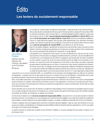 BPI group – Institut du Leadership – RESTRUCTURATIONS SOCIALEMENT RESPONSABLES - 5
Le concept de « restructuration socialement responsable » a déjà donné lieu à de nombreux travaux,
tels que des études comparatives entre des pays et diverses parutions, depuis la fin des années 1990.
La présente publication vient s’inscrire dans un contexte législatif favorable malgré la conjoncture
économique morose. En effet, l’accord national interprofessionnel (ANI) du 11 janvier 2013, repris
dans la loi de sécurisation de l’emploi (LSE) du 14 juin 2013, donne aux entreprises installées en
France un cadre désormais adapté, ainsi que des outils opérationnels, pour optimiser l’innovation
sociale, minimiser les risques liés à la soudaineté d’une annonce de restructuration et faire en sorte
que le plan de sauvegarde de l’emploi (PSE) ne soit utilisé qu’en dernier recours.
Que l’on soit salarié, dirigeant, représentant du personnel ou élu territorial, chacun poursuit le même
objectif : éviter les conséquences générées sur l’emploi par une restructuration tout en sachant que
son coût pourrait parfois être optimisé en choisissant un cadre différent.
L’acceptation d’un changement sera toujours un point de difficulté pour celui qui le subit. Aussi,
faut-il parvenir à l’inscrire dans une logique de petites évolutions continues, vécues naturellement et
consciemment, car l’entreprise se doit d’être en adaptation permanente afin de rester compétitive
sur ses marchés. Les femmes et les hommes, première source de vitalité d’une entreprise et d’un
territoire, ont aujourd’hui envie de transparence et de vérité, et sont prêts à accepter d’absorber
les perturbations quotidiennes pour en faire un mode de vie, si leur devenir professionnel s’éclaircit.
	 De même, la promotion du dialogue social et de la négociation collective va faciliter la nécessaire prise
en compte des intérêts des différentes parties prenantes (tant internes qu’externes), affectées par
un projet de transformation comme de restructuration (environ 67 % des négociations débouchent
aujourd’hui sur un accord majoritaire PSE). La compétitivité d’une entreprise est interdépendante de celle de son territoire
d’implantation. Le devenir des uns et des autres est source d’un projet commun fort et fédérateur. L’interactivité entre toutes
les parties prenantes a démontré que des solutions étaient toujours envisageables si l’on agissait à temps.
Enfin, et par-delà l’instauration d’un dialogue social et territorial vertueux, l’attention doit se porter sur le niveau d’employabilité
interne et externe d’un salarié, indice-clé de son évolution au sein d’une organisation, comme pour s’envoler avec plus d’assu-
rance vers une autre. Une autre approche voit le jour, empreinte de pragmatisme, source de productivité, de bien-être au travail
et de rebond économique.
Osons admettre que la construction de solutions socialement responsables et économiquement acceptables repose souvent
sur un simple changement de posture et d’angle de vue, ouvrant l’accès à des gains économiques avec des résultats durables
au bénéfice de l’emploi, de l’entreprise, du salarié et du territoire.
Construire les fondations d’une structure socialement responsable (SSR), c’est parvenir en cas de restructuration à décliner
les actions prévues, à se focaliser sur un accompagnement renforcé des plus fragilisés, cœur des préoccupations socialement
responsables, et partie intégrante de la responsabilité sociétale, et à garder mobilisées l’ensemble des forces de l’entreprise.
Il restera à déployer des accompagnements renforcés au bénéfice des plus fragilisés, d’agir au cœur des territoires, là où tout
se joue et se déjoue, de développer et d’intégrer la responsabilité sociale d’entreprise dans les organisations, comme une valeur
de progrès et de performance partagées.
La gestion éthique et durable des sociétés et des territoires modélise un nouveau paysage fait de projets à imaginer et de
promesses à tenir.
Édito
Les leviers du socialement responsable
Jean-Marie
Thuillier
Directeur associé,
Directeur des
Practices, des Métiers
et de l’Innovation
BPI group
 