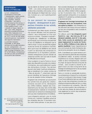 68/ « Trois ans après leur création : facteurs
de pérennité des jeunes entreprises »
(février 2013), enquête APCE
69/ Il s’agit des dispositifs ARE, ARCE et
ACRE
50 - RESTRUCTURATIONS SOCIALEMENT RESPONSABLES – Institut du Leadership – BPI group
que les talents de demain auront dans leur
« ADN » une culture entrepreneuriale (les
écoles et les universités, entre autres, ont du
reste développé et intégré dans leur cursus
des modules qui y sont spécifiquement
consacrés).
Ce que pensent les nouveaux
dirigeants : développement et pers-
pectives d’évolution de leur activité,
satisfaction personnelle
Contrairement aux idées reçues, et encore
trop souvent diffusées, trois ans après leur
création, deux entreprises sur trois sont
toujours en activité. « Cessation d’activité68 
»
ne signifie pas « défaillances » et difficultés
économiques, tout comme taux de pérennité
et taux de défaillance ne désignent pas la
même chose ! Le taux de pérennité englobe
toutes les formes de cessations d’activité,
alors que le taux de défaillance est calculé
à partir du décompte des entreprises en
redressement ou en liquidation judiciaire.
Certains entrepreneurs peuvent décider de
cesser leur activité, sans que cela ne résulte
de difficultés économiques.
Il faut souligner ici que la France a mis en
place des dispositifs de soutien à la création
d’entreprise, plus particulièrement auprès
des demandeurs d’emploi. Ces derniers
peuvent ainsi tester l’aventure entrepreneu-
riale en bénéficiant d’un certain nombre de
« filets de sécurité »69
, notamment celui de
pouvoir bénéficier de l’assurance chômage
en cas de cessation de leur entreprise.
S’agissant des entreprises qui poursuivent
leur activité trois ans après leur création,
certaines recrutent (3/10), développent
leur chiffre d’affaires, réalisent des inves-
tissements pour les deux tiers d’entre elles
(investissements matériels et immatériels,
notamment en recherche et développement
ainsi que des investissements immobiliers).
Leurs dirigeants estiment, pour la moitié
d’entre eux, maintenir l’équilibre actuel de
leur entreprise dans les 12 prochains mois.
Sur cette même période, un peu plus d’un
tiers souhaite développer son entreprise. En
termes de création et de destruction d’em-
plois, les chiffres méritent d’être soulignés :
sur les 12 prochains mois, 13 % des diri-
geants pensent embaucher un ou plusieurs
salariés et 5 % pensent au contraire procéder
à des licenciements.
S’agissant de l’ancrage économique de
l’entreprise dans son écosystème, trois
ans après la création, trois entreprises sur
dix exécutent des travaux de sous-traitance
(ce taux est comparable à celui constaté en
début d’activité).
Par ailleurs, parmi les dirigeants ayant
franchi le « cap » des trois ans, 83 % se
déclarent satisfaits, dont 24 % très satis-
faits. Cette courbe de satisfaction suit
assez logiquement la courbe de l’évolu-
tion du chiffre d’affaires et des ratios de
gestion équilibrés ! Aussi, l’appartenance à
une communauté de chefs d’entreprise valo-
rise la bonne perception de soi du dirigeant.
Enfin, il semblerait que quatre facteurs prin-
cipaux favorisent la pérennité des entreprises
nouvellement créées : le secteur d’activité,
l’expérience du nouveau dirigeant dans son
métier et dans l’entrepreneuriat, l’ambition
du projet, les appuis financiers et la prise de
conseil… sans occulter la volonté du diri-
geant d’avoir une vision à long terme de sa
stratégie de développement et de se projeter
durablement dans ce projet !
Dans un monde en perpétuelle évolution,
nos entrepreneurs d’aujourd’hui construisent
l’avenir et contribuent à faire évoluer l’image
d’une France déficiente dans sa culture busi-
ness. Au sein des entreprises, le soutien aux
initiatives entrepreneuriales est donc un enjeu
dont l’importance est croissante. Cela doit
être une préoccupation des entreprises, à
la fois dans les phases de restructurations,
mais également en amont des bouleverse-
ments organisationnels.
Le mot « entreprendre »
proviendrait du terme latin
« imprehendere » (saisir, prendre
pour maîtriser). Au Moyen-
Age, il signifiait « attaquer,
s’interposer ». Son sens a
ensuite évolué au fil du temps. Il
a pu ainsi signifier « commencer
à faire quelque chose », puis
« prendre un risque, relever un
défi » (vers 1480), désignant
ensuite la conquête amoureuse
(vers 1550), l’exécution d’un
travail pour le compte d’un autre
(en 1611). A la fin du XVIIe
siècle,
il prend le sens de « commencer
des rapports marchands ».
La première révolution
industrielle, au XIXe
siècle,
donnera une nouvelle orientation
au mot « entreprendre », en
désignant l’entrepreneur comme
celui qui dirige l’entreprise. Aux
XXe
et XXIe
siècles, l’entrepreneur
est celui qui crée une entreprise
et qui prend des initiatives.
ENTREPRENDRE…
UN PEU D’ÉTYMOLOGIE !
 